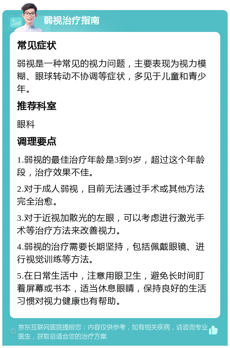 弱视治疗指南 常见症状 弱视是一种常见的视力问题，主要表现为视力模糊、眼球转动不协调等症状，多见于儿童和青少年。 推荐科室 眼科 调理要点 1.弱视的最佳治疗年龄是3到9岁，超过这个年龄段，治疗效果不佳。 2.对于成人弱视，目前无法通过手术或其他方法完全治愈。 3.对于近视加散光的左眼，可以考虑进行激光手术等治疗方法来改善视力。 4.弱视的治疗需要长期坚持，包括佩戴眼镜、进行视觉训练等方法。 5.在日常生活中，注意用眼卫生，避免长时间盯着屏幕或书本，适当休息眼睛，保持良好的生活习惯对视力健康也有帮助。