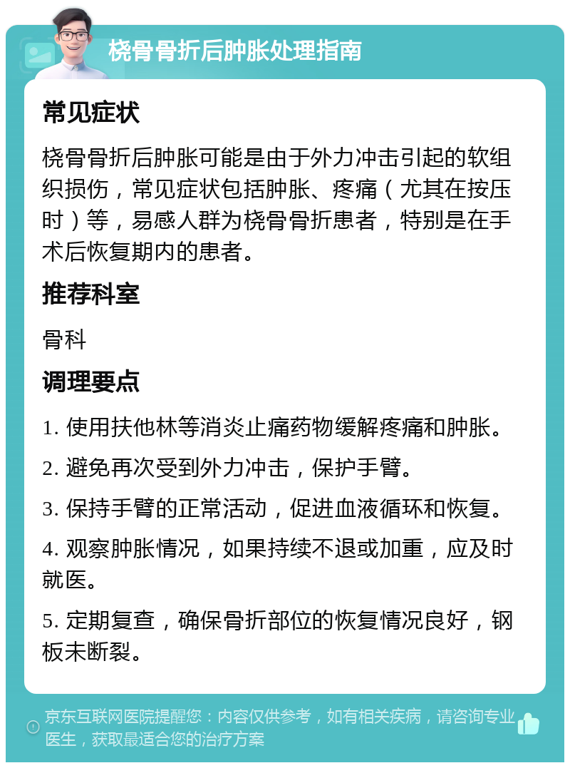 桡骨骨折后肿胀处理指南 常见症状 桡骨骨折后肿胀可能是由于外力冲击引起的软组织损伤，常见症状包括肿胀、疼痛（尤其在按压时）等，易感人群为桡骨骨折患者，特别是在手术后恢复期内的患者。 推荐科室 骨科 调理要点 1. 使用扶他林等消炎止痛药物缓解疼痛和肿胀。 2. 避免再次受到外力冲击，保护手臂。 3. 保持手臂的正常活动，促进血液循环和恢复。 4. 观察肿胀情况，如果持续不退或加重，应及时就医。 5. 定期复查，确保骨折部位的恢复情况良好，钢板未断裂。