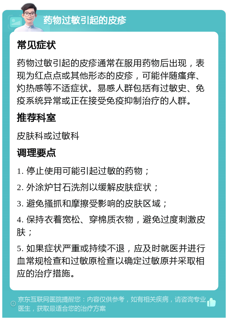 药物过敏引起的皮疹 常见症状 药物过敏引起的皮疹通常在服用药物后出现，表现为红点点或其他形态的皮疹，可能伴随瘙痒、灼热感等不适症状。易感人群包括有过敏史、免疫系统异常或正在接受免疫抑制治疗的人群。 推荐科室 皮肤科或过敏科 调理要点 1. 停止使用可能引起过敏的药物； 2. 外涂炉甘石洗剂以缓解皮肤症状； 3. 避免搔抓和摩擦受影响的皮肤区域； 4. 保持衣着宽松、穿棉质衣物，避免过度刺激皮肤； 5. 如果症状严重或持续不退，应及时就医并进行血常规检查和过敏原检查以确定过敏原并采取相应的治疗措施。