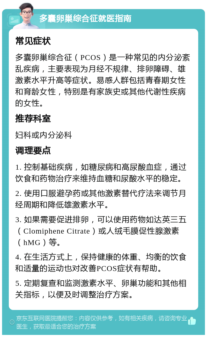 多囊卵巢综合征就医指南 常见症状 多囊卵巢综合征（PCOS）是一种常见的内分泌紊乱疾病，主要表现为月经不规律、排卵障碍、雄激素水平升高等症状。易感人群包括青春期女性和育龄女性，特别是有家族史或其他代谢性疾病的女性。 推荐科室 妇科或内分泌科 调理要点 1. 控制基础疾病，如糖尿病和高尿酸血症，通过饮食和药物治疗来维持血糖和尿酸水平的稳定。 2. 使用口服避孕药或其他激素替代疗法来调节月经周期和降低雄激素水平。 3. 如果需要促进排卵，可以使用药物如达英三五（Clomiphene Citrate）或人绒毛膜促性腺激素（hMG）等。 4. 在生活方式上，保持健康的体重、均衡的饮食和适量的运动也对改善PCOS症状有帮助。 5. 定期复查和监测激素水平、卵巢功能和其他相关指标，以便及时调整治疗方案。