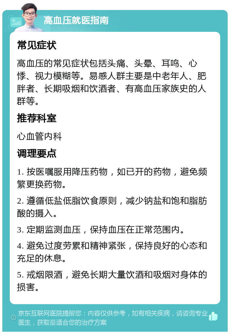 高血压就医指南 常见症状 高血压的常见症状包括头痛、头晕、耳鸣、心悸、视力模糊等。易感人群主要是中老年人、肥胖者、长期吸烟和饮酒者、有高血压家族史的人群等。 推荐科室 心血管内科 调理要点 1. 按医嘱服用降压药物，如已开的药物，避免频繁更换药物。 2. 遵循低盐低脂饮食原则，减少钠盐和饱和脂肪酸的摄入。 3. 定期监测血压，保持血压在正常范围内。 4. 避免过度劳累和精神紧张，保持良好的心态和充足的休息。 5. 戒烟限酒，避免长期大量饮酒和吸烟对身体的损害。