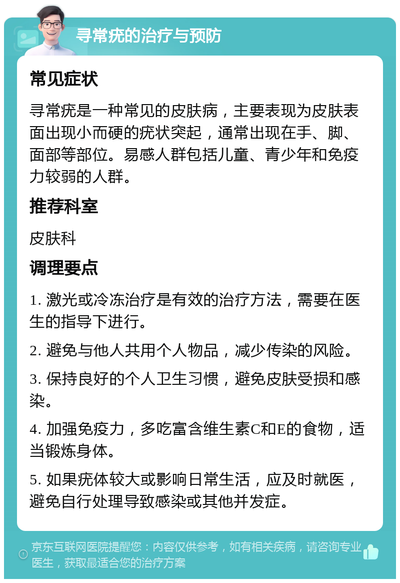 寻常疣的治疗与预防 常见症状 寻常疣是一种常见的皮肤病，主要表现为皮肤表面出现小而硬的疣状突起，通常出现在手、脚、面部等部位。易感人群包括儿童、青少年和免疫力较弱的人群。 推荐科室 皮肤科 调理要点 1. 激光或冷冻治疗是有效的治疗方法，需要在医生的指导下进行。 2. 避免与他人共用个人物品，减少传染的风险。 3. 保持良好的个人卫生习惯，避免皮肤受损和感染。 4. 加强免疫力，多吃富含维生素C和E的食物，适当锻炼身体。 5. 如果疣体较大或影响日常生活，应及时就医，避免自行处理导致感染或其他并发症。