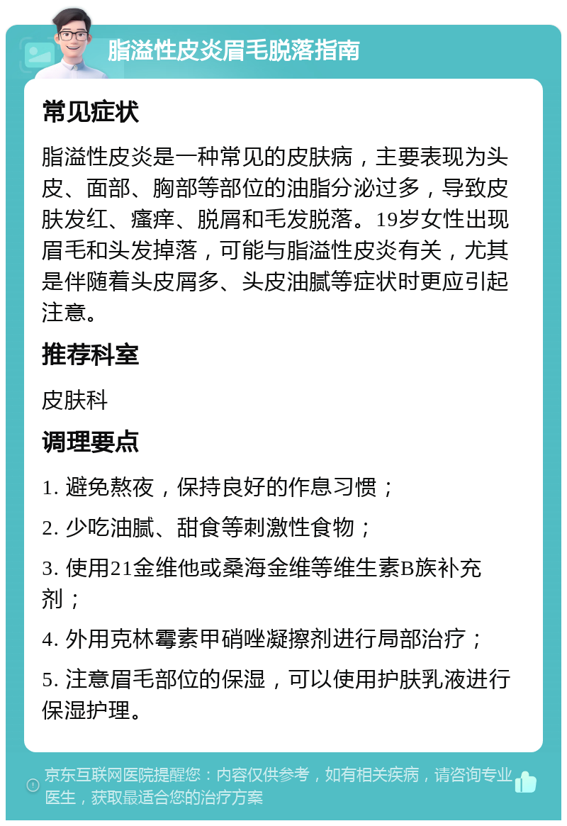 脂溢性皮炎眉毛脱落指南 常见症状 脂溢性皮炎是一种常见的皮肤病，主要表现为头皮、面部、胸部等部位的油脂分泌过多，导致皮肤发红、瘙痒、脱屑和毛发脱落。19岁女性出现眉毛和头发掉落，可能与脂溢性皮炎有关，尤其是伴随着头皮屑多、头皮油腻等症状时更应引起注意。 推荐科室 皮肤科 调理要点 1. 避免熬夜，保持良好的作息习惯； 2. 少吃油腻、甜食等刺激性食物； 3. 使用21金维他或桑海金维等维生素B族补充剂； 4. 外用克林霉素甲硝唑凝擦剂进行局部治疗； 5. 注意眉毛部位的保湿，可以使用护肤乳液进行保湿护理。