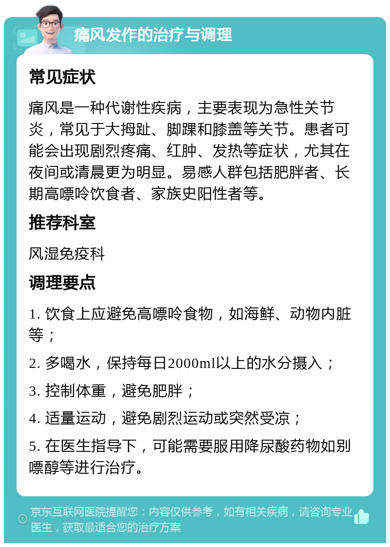 痛风发作的治疗与调理 常见症状 痛风是一种代谢性疾病，主要表现为急性关节炎，常见于大拇趾、脚踝和膝盖等关节。患者可能会出现剧烈疼痛、红肿、发热等症状，尤其在夜间或清晨更为明显。易感人群包括肥胖者、长期高嘌呤饮食者、家族史阳性者等。 推荐科室 风湿免疫科 调理要点 1. 饮食上应避免高嘌呤食物，如海鲜、动物内脏等； 2. 多喝水，保持每日2000ml以上的水分摄入； 3. 控制体重，避免肥胖； 4. 适量运动，避免剧烈运动或突然受凉； 5. 在医生指导下，可能需要服用降尿酸药物如别嘌醇等进行治疗。