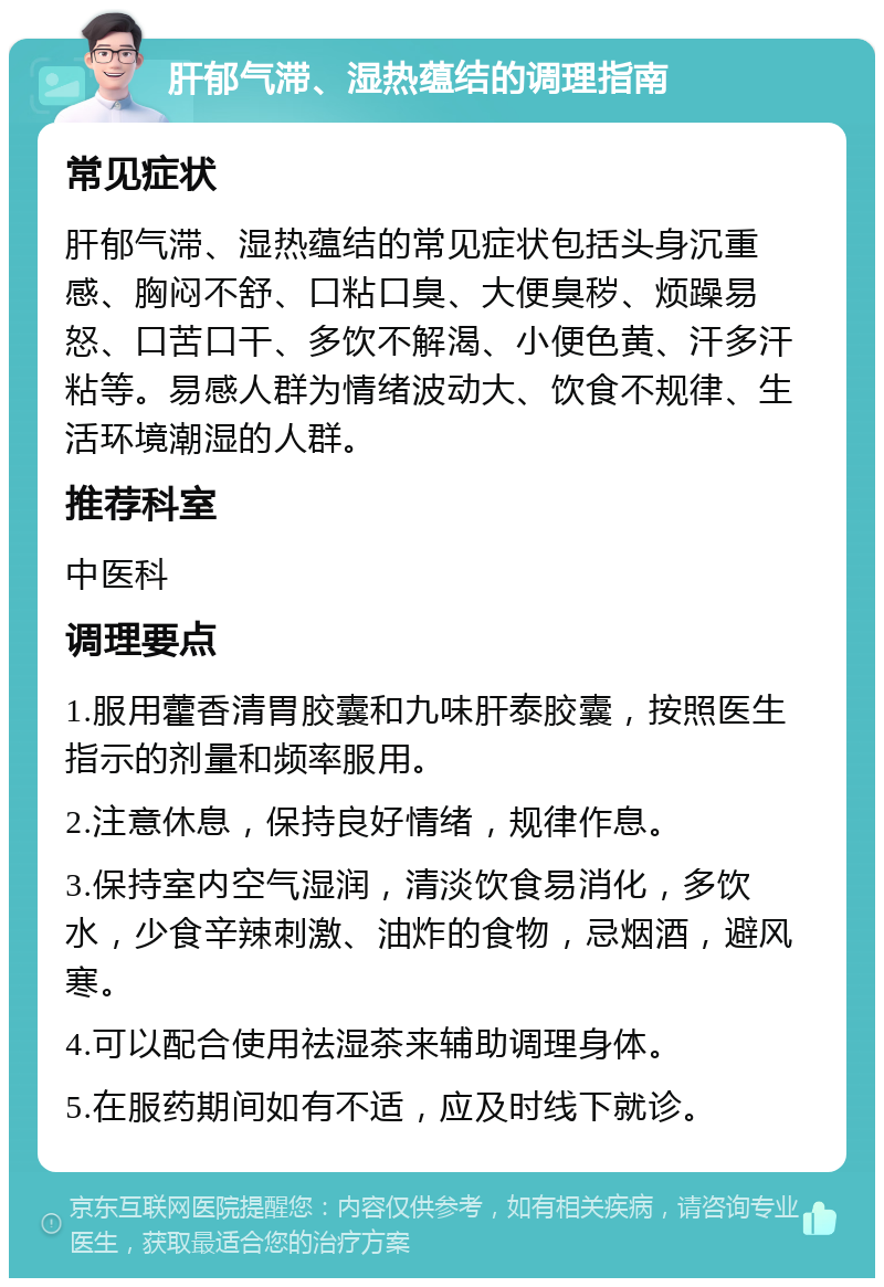 肝郁气滞、湿热蕴结的调理指南 常见症状 肝郁气滞、湿热蕴结的常见症状包括头身沉重感、胸闷不舒、口粘口臭、大便臭秽、烦躁易怒、口苦口干、多饮不解渴、小便色黄、汗多汗粘等。易感人群为情绪波动大、饮食不规律、生活环境潮湿的人群。 推荐科室 中医科 调理要点 1.服用藿香清胃胶囊和九味肝泰胶囊，按照医生指示的剂量和频率服用。 2.注意休息，保持良好情绪，规律作息。 3.保持室内空气湿润，清淡饮食易消化，多饮水，少食辛辣刺激、油炸的食物，忌烟酒，避风寒。 4.可以配合使用祛湿茶来辅助调理身体。 5.在服药期间如有不适，应及时线下就诊。