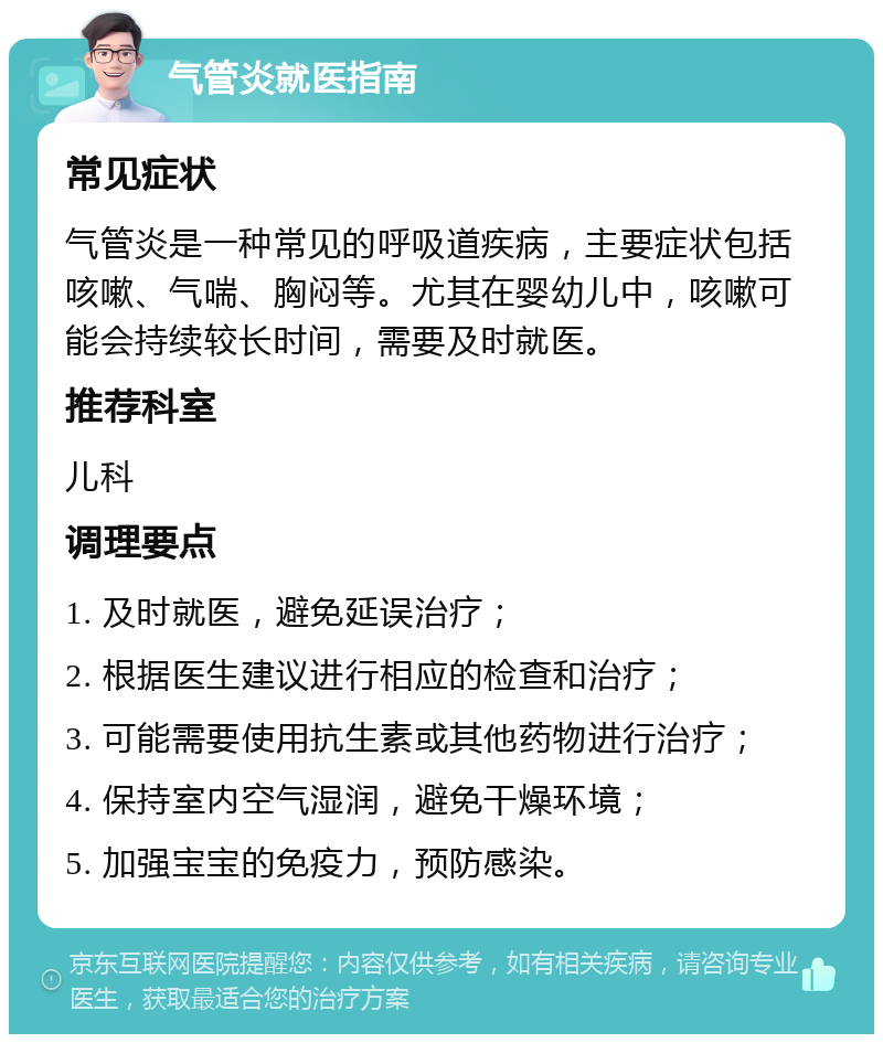 气管炎就医指南 常见症状 气管炎是一种常见的呼吸道疾病，主要症状包括咳嗽、气喘、胸闷等。尤其在婴幼儿中，咳嗽可能会持续较长时间，需要及时就医。 推荐科室 儿科 调理要点 1. 及时就医，避免延误治疗； 2. 根据医生建议进行相应的检查和治疗； 3. 可能需要使用抗生素或其他药物进行治疗； 4. 保持室内空气湿润，避免干燥环境； 5. 加强宝宝的免疫力，预防感染。