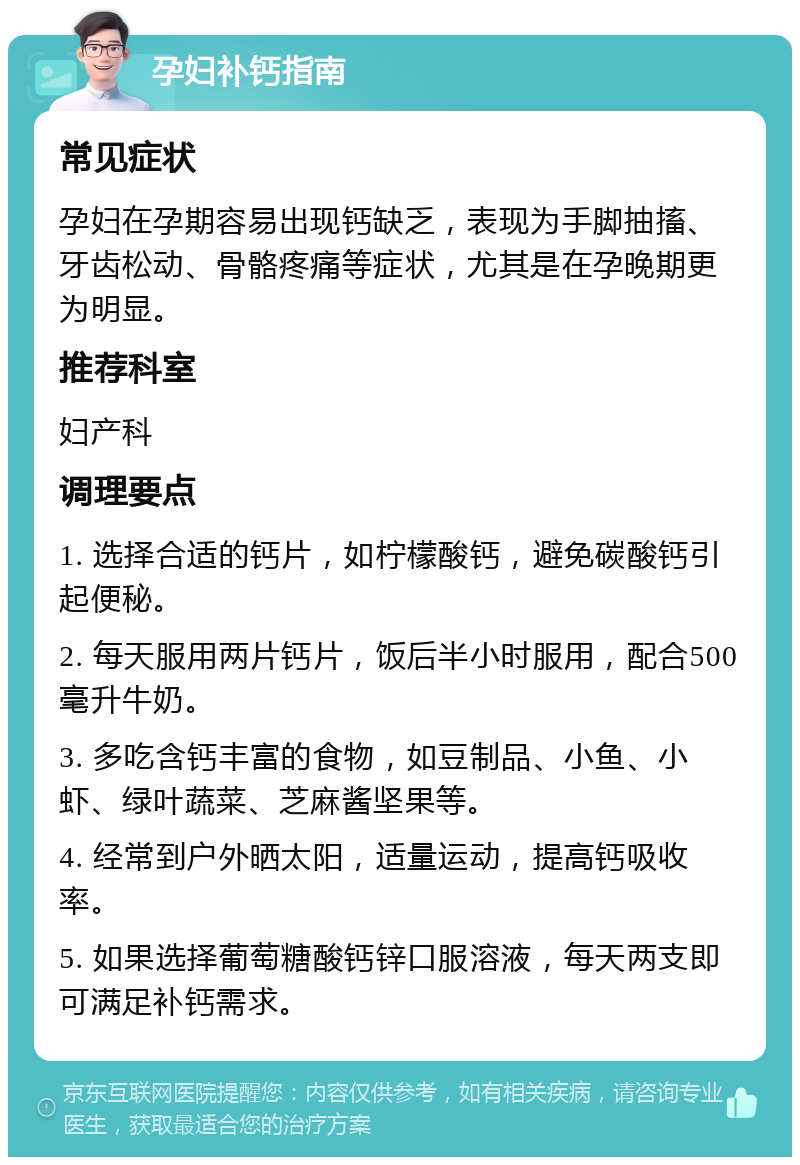 孕妇补钙指南 常见症状 孕妇在孕期容易出现钙缺乏，表现为手脚抽搐、牙齿松动、骨骼疼痛等症状，尤其是在孕晚期更为明显。 推荐科室 妇产科 调理要点 1. 选择合适的钙片，如柠檬酸钙，避免碳酸钙引起便秘。 2. 每天服用两片钙片，饭后半小时服用，配合500毫升牛奶。 3. 多吃含钙丰富的食物，如豆制品、小鱼、小虾、绿叶蔬菜、芝麻酱坚果等。 4. 经常到户外晒太阳，适量运动，提高钙吸收率。 5. 如果选择葡萄糖酸钙锌口服溶液，每天两支即可满足补钙需求。