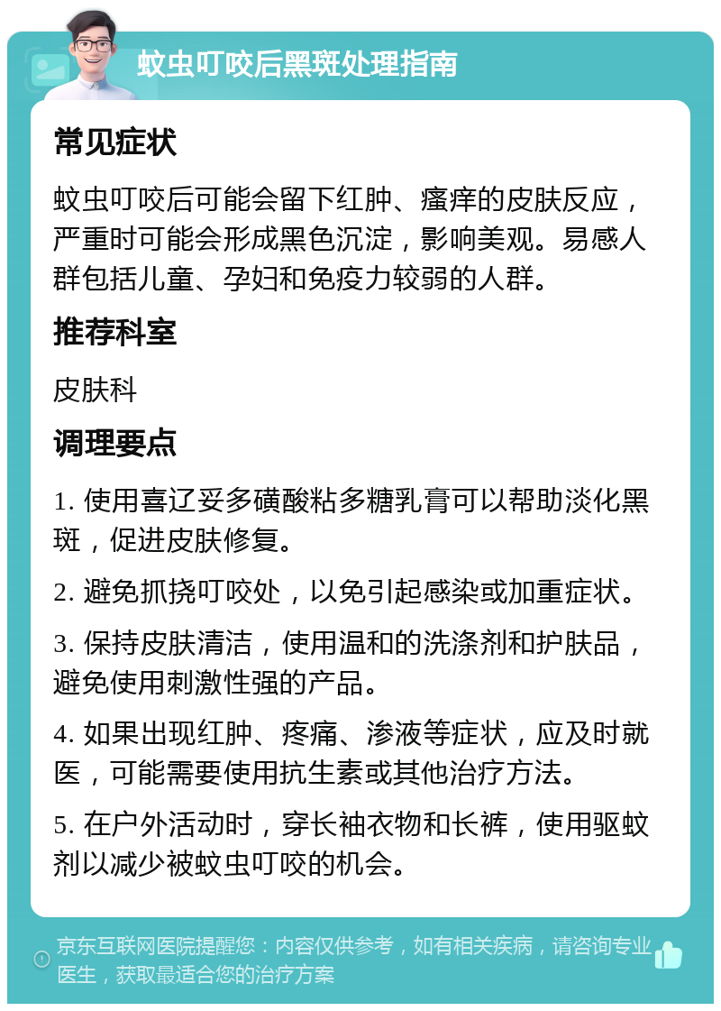 蚊虫叮咬后黑斑处理指南 常见症状 蚊虫叮咬后可能会留下红肿、瘙痒的皮肤反应，严重时可能会形成黑色沉淀，影响美观。易感人群包括儿童、孕妇和免疫力较弱的人群。 推荐科室 皮肤科 调理要点 1. 使用喜辽妥多磺酸粘多糖乳膏可以帮助淡化黑斑，促进皮肤修复。 2. 避免抓挠叮咬处，以免引起感染或加重症状。 3. 保持皮肤清洁，使用温和的洗涤剂和护肤品，避免使用刺激性强的产品。 4. 如果出现红肿、疼痛、渗液等症状，应及时就医，可能需要使用抗生素或其他治疗方法。 5. 在户外活动时，穿长袖衣物和长裤，使用驱蚊剂以减少被蚊虫叮咬的机会。