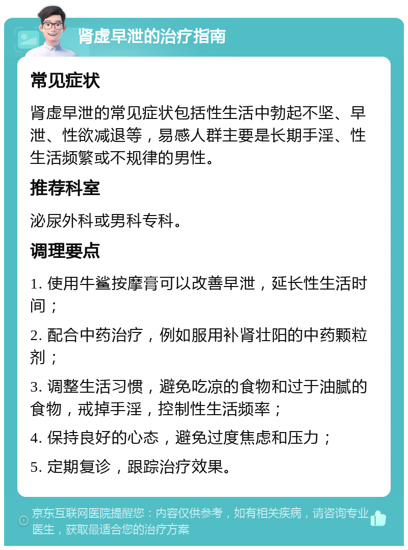 肾虚早泄的治疗指南 常见症状 肾虚早泄的常见症状包括性生活中勃起不坚、早泄、性欲减退等，易感人群主要是长期手淫、性生活频繁或不规律的男性。 推荐科室 泌尿外科或男科专科。 调理要点 1. 使用牛鲨按摩膏可以改善早泄，延长性生活时间； 2. 配合中药治疗，例如服用补肾壮阳的中药颗粒剂； 3. 调整生活习惯，避免吃凉的食物和过于油腻的食物，戒掉手淫，控制性生活频率； 4. 保持良好的心态，避免过度焦虑和压力； 5. 定期复诊，跟踪治疗效果。