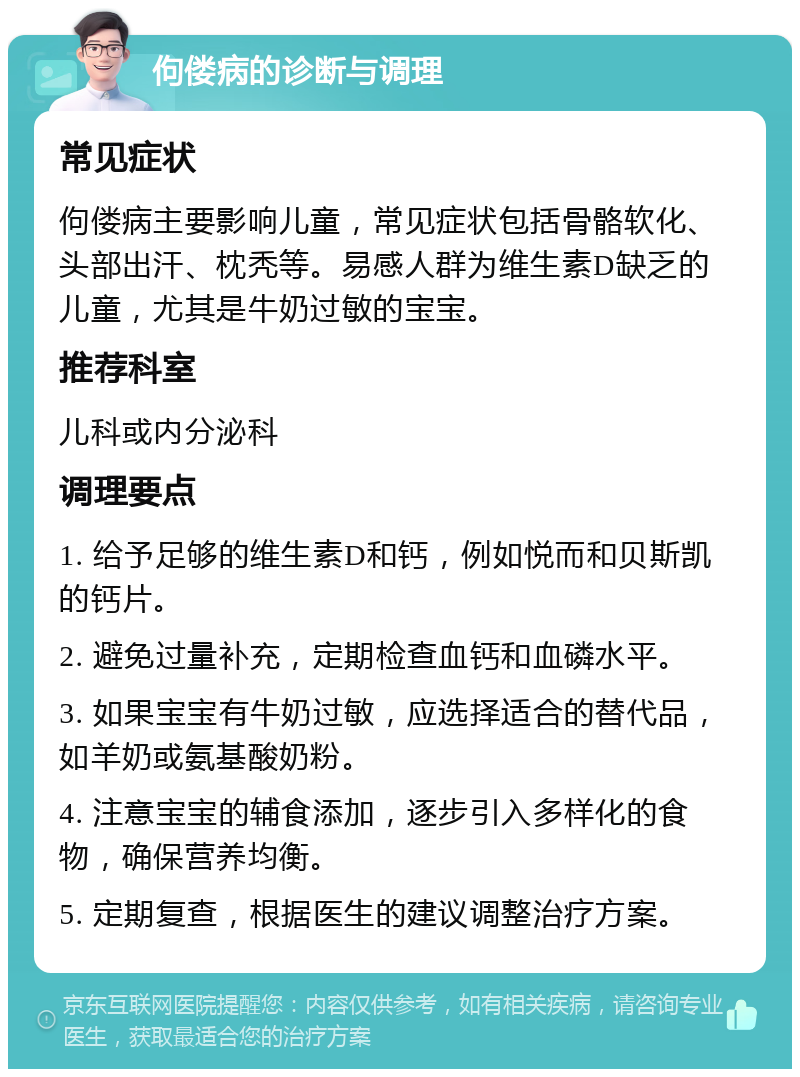 佝偻病的诊断与调理 常见症状 佝偻病主要影响儿童，常见症状包括骨骼软化、头部出汗、枕秃等。易感人群为维生素D缺乏的儿童，尤其是牛奶过敏的宝宝。 推荐科室 儿科或内分泌科 调理要点 1. 给予足够的维生素D和钙，例如悦而和贝斯凯的钙片。 2. 避免过量补充，定期检查血钙和血磷水平。 3. 如果宝宝有牛奶过敏，应选择适合的替代品，如羊奶或氨基酸奶粉。 4. 注意宝宝的辅食添加，逐步引入多样化的食物，确保营养均衡。 5. 定期复查，根据医生的建议调整治疗方案。