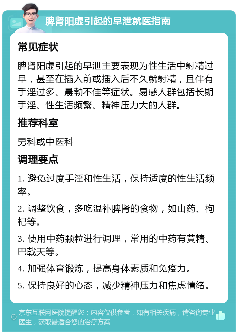 脾肾阳虚引起的早泄就医指南 常见症状 脾肾阳虚引起的早泄主要表现为性生活中射精过早，甚至在插入前或插入后不久就射精，且伴有手淫过多、晨勃不佳等症状。易感人群包括长期手淫、性生活频繁、精神压力大的人群。 推荐科室 男科或中医科 调理要点 1. 避免过度手淫和性生活，保持适度的性生活频率。 2. 调整饮食，多吃温补脾肾的食物，如山药、枸杞等。 3. 使用中药颗粒进行调理，常用的中药有黄精、巴戟天等。 4. 加强体育锻炼，提高身体素质和免疫力。 5. 保持良好的心态，减少精神压力和焦虑情绪。