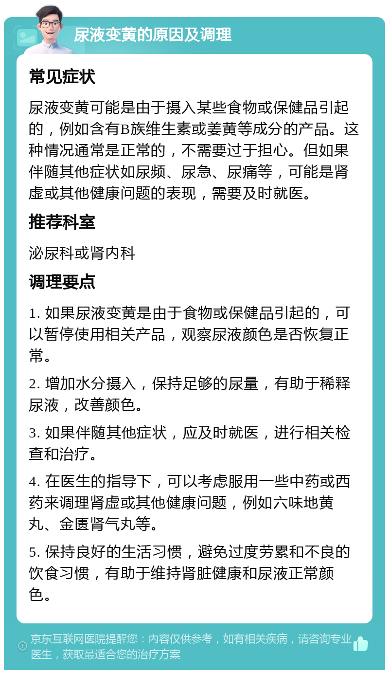 尿液变黄的原因及调理 常见症状 尿液变黄可能是由于摄入某些食物或保健品引起的，例如含有B族维生素或姜黄等成分的产品。这种情况通常是正常的，不需要过于担心。但如果伴随其他症状如尿频、尿急、尿痛等，可能是肾虚或其他健康问题的表现，需要及时就医。 推荐科室 泌尿科或肾内科 调理要点 1. 如果尿液变黄是由于食物或保健品引起的，可以暂停使用相关产品，观察尿液颜色是否恢复正常。 2. 增加水分摄入，保持足够的尿量，有助于稀释尿液，改善颜色。 3. 如果伴随其他症状，应及时就医，进行相关检查和治疗。 4. 在医生的指导下，可以考虑服用一些中药或西药来调理肾虚或其他健康问题，例如六味地黄丸、金匮肾气丸等。 5. 保持良好的生活习惯，避免过度劳累和不良的饮食习惯，有助于维持肾脏健康和尿液正常颜色。