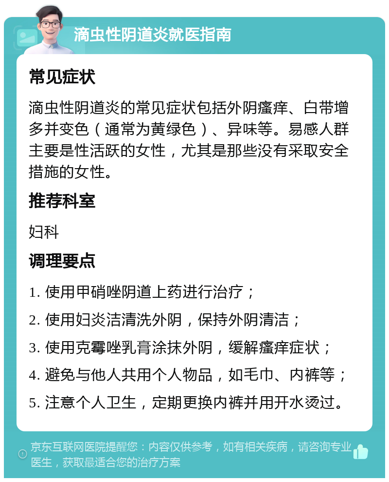 滴虫性阴道炎就医指南 常见症状 滴虫性阴道炎的常见症状包括外阴瘙痒、白带增多并变色（通常为黄绿色）、异味等。易感人群主要是性活跃的女性，尤其是那些没有采取安全措施的女性。 推荐科室 妇科 调理要点 1. 使用甲硝唑阴道上药进行治疗； 2. 使用妇炎洁清洗外阴，保持外阴清洁； 3. 使用克霉唑乳膏涂抹外阴，缓解瘙痒症状； 4. 避免与他人共用个人物品，如毛巾、内裤等； 5. 注意个人卫生，定期更换内裤并用开水烫过。