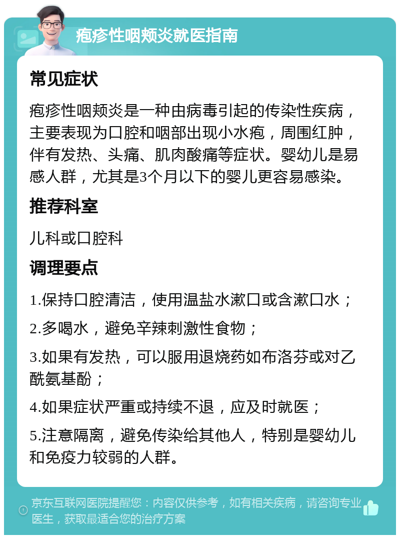 疱疹性咽颊炎就医指南 常见症状 疱疹性咽颊炎是一种由病毒引起的传染性疾病，主要表现为口腔和咽部出现小水疱，周围红肿，伴有发热、头痛、肌肉酸痛等症状。婴幼儿是易感人群，尤其是3个月以下的婴儿更容易感染。 推荐科室 儿科或口腔科 调理要点 1.保持口腔清洁，使用温盐水漱口或含漱口水； 2.多喝水，避免辛辣刺激性食物； 3.如果有发热，可以服用退烧药如布洛芬或对乙酰氨基酚； 4.如果症状严重或持续不退，应及时就医； 5.注意隔离，避免传染给其他人，特别是婴幼儿和免疫力较弱的人群。