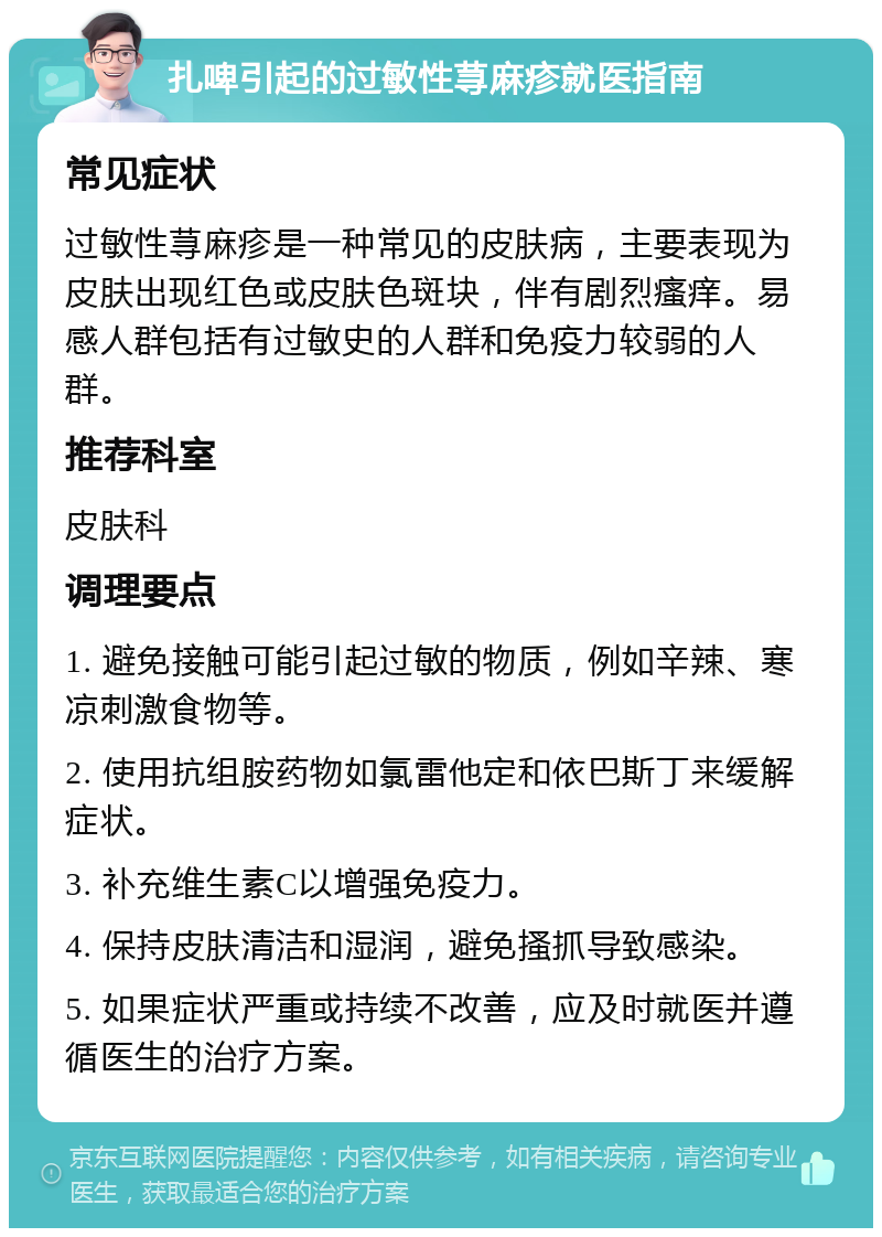 扎啤引起的过敏性荨麻疹就医指南 常见症状 过敏性荨麻疹是一种常见的皮肤病，主要表现为皮肤出现红色或皮肤色斑块，伴有剧烈瘙痒。易感人群包括有过敏史的人群和免疫力较弱的人群。 推荐科室 皮肤科 调理要点 1. 避免接触可能引起过敏的物质，例如辛辣、寒凉刺激食物等。 2. 使用抗组胺药物如氯雷他定和依巴斯丁来缓解症状。 3. 补充维生素C以增强免疫力。 4. 保持皮肤清洁和湿润，避免搔抓导致感染。 5. 如果症状严重或持续不改善，应及时就医并遵循医生的治疗方案。