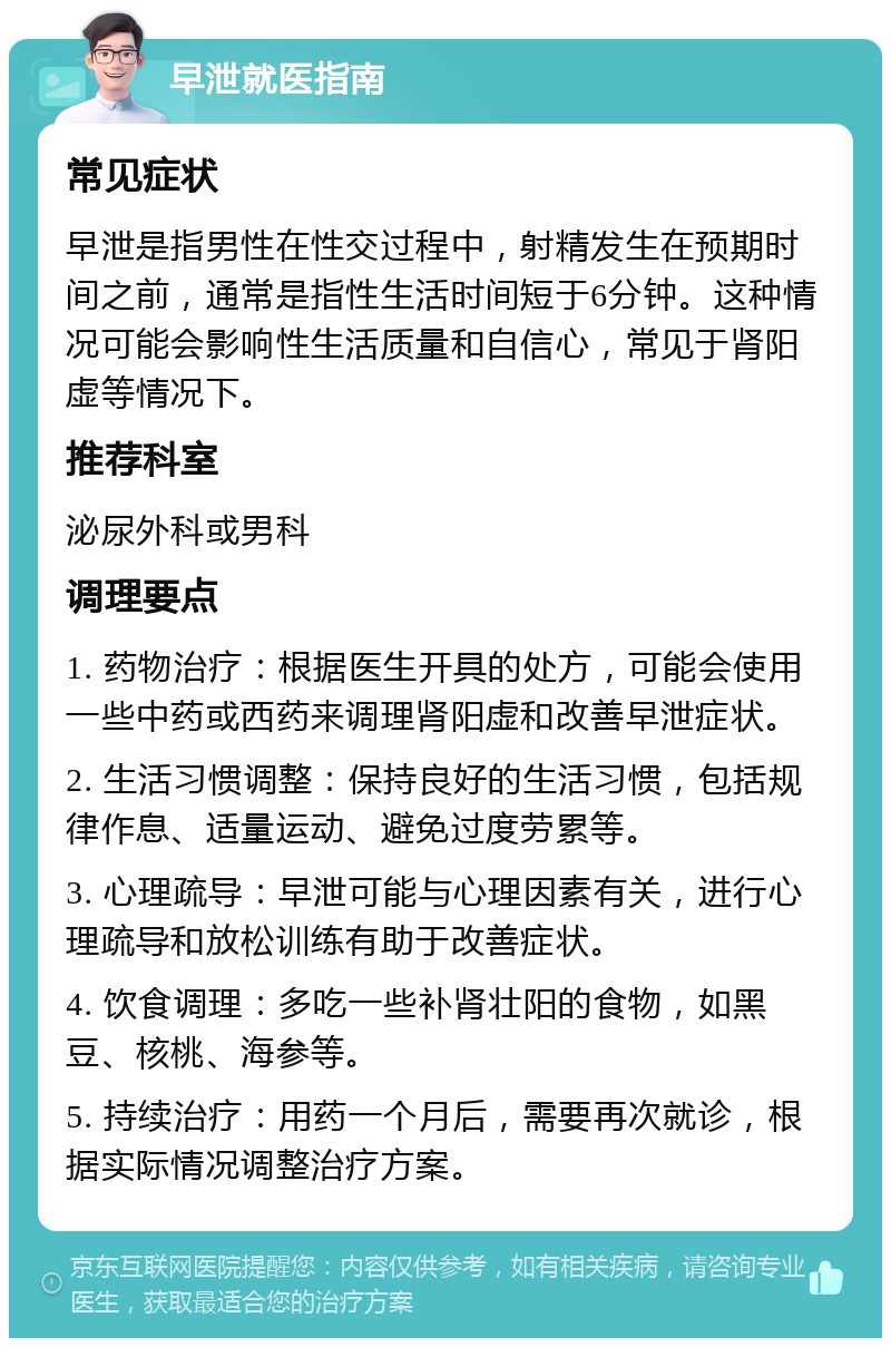 早泄就医指南 常见症状 早泄是指男性在性交过程中，射精发生在预期时间之前，通常是指性生活时间短于6分钟。这种情况可能会影响性生活质量和自信心，常见于肾阳虚等情况下。 推荐科室 泌尿外科或男科 调理要点 1. 药物治疗：根据医生开具的处方，可能会使用一些中药或西药来调理肾阳虚和改善早泄症状。 2. 生活习惯调整：保持良好的生活习惯，包括规律作息、适量运动、避免过度劳累等。 3. 心理疏导：早泄可能与心理因素有关，进行心理疏导和放松训练有助于改善症状。 4. 饮食调理：多吃一些补肾壮阳的食物，如黑豆、核桃、海参等。 5. 持续治疗：用药一个月后，需要再次就诊，根据实际情况调整治疗方案。