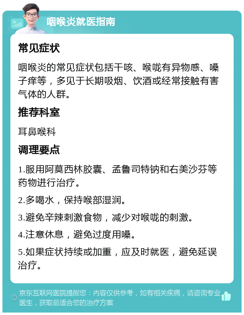 咽喉炎就医指南 常见症状 咽喉炎的常见症状包括干咳、喉咙有异物感、嗓子痒等，多见于长期吸烟、饮酒或经常接触有害气体的人群。 推荐科室 耳鼻喉科 调理要点 1.服用阿莫西林胶囊、孟鲁司特钠和右美沙芬等药物进行治疗。 2.多喝水，保持喉部湿润。 3.避免辛辣刺激食物，减少对喉咙的刺激。 4.注意休息，避免过度用嗓。 5.如果症状持续或加重，应及时就医，避免延误治疗。