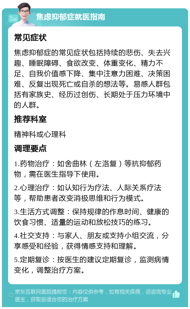 焦虑抑郁症就医指南 常见症状 焦虑抑郁症的常见症状包括持续的悲伤、失去兴趣、睡眠障碍、食欲改变、体重变化、精力不足、自我价值感下降、集中注意力困难、决策困难、反复出现死亡或自杀的想法等。易感人群包括有家族史、经历过创伤、长期处于压力环境中的人群。 推荐科室 精神科或心理科 调理要点 1.药物治疗：如舍曲林（左洛复）等抗抑郁药物，需在医生指导下使用。 2.心理治疗：如认知行为疗法、人际关系疗法等，帮助患者改变消极思维和行为模式。 3.生活方式调整：保持规律的作息时间、健康的饮食习惯、适量的运动和放松技巧的练习。 4.社交支持：与家人、朋友或支持小组交流，分享感受和经验，获得情感支持和理解。 5.定期复诊：按医生的建议定期复诊，监测病情变化，调整治疗方案。