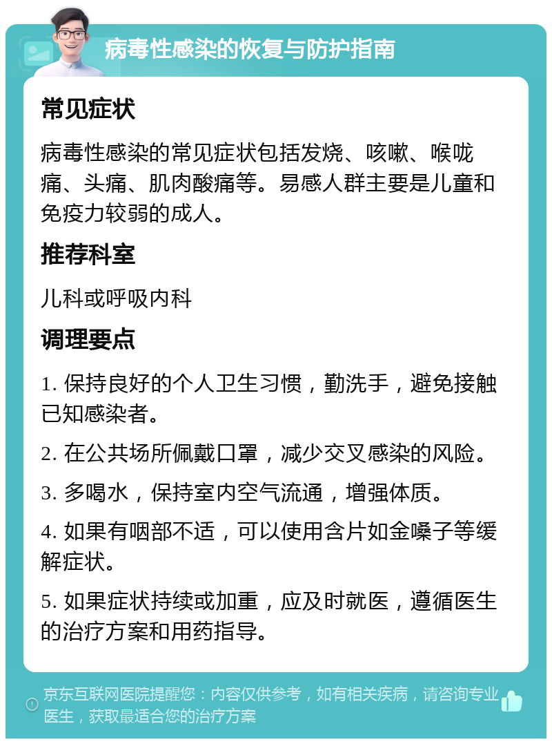 病毒性感染的恢复与防护指南 常见症状 病毒性感染的常见症状包括发烧、咳嗽、喉咙痛、头痛、肌肉酸痛等。易感人群主要是儿童和免疫力较弱的成人。 推荐科室 儿科或呼吸内科 调理要点 1. 保持良好的个人卫生习惯，勤洗手，避免接触已知感染者。 2. 在公共场所佩戴口罩，减少交叉感染的风险。 3. 多喝水，保持室内空气流通，增强体质。 4. 如果有咽部不适，可以使用含片如金嗓子等缓解症状。 5. 如果症状持续或加重，应及时就医，遵循医生的治疗方案和用药指导。