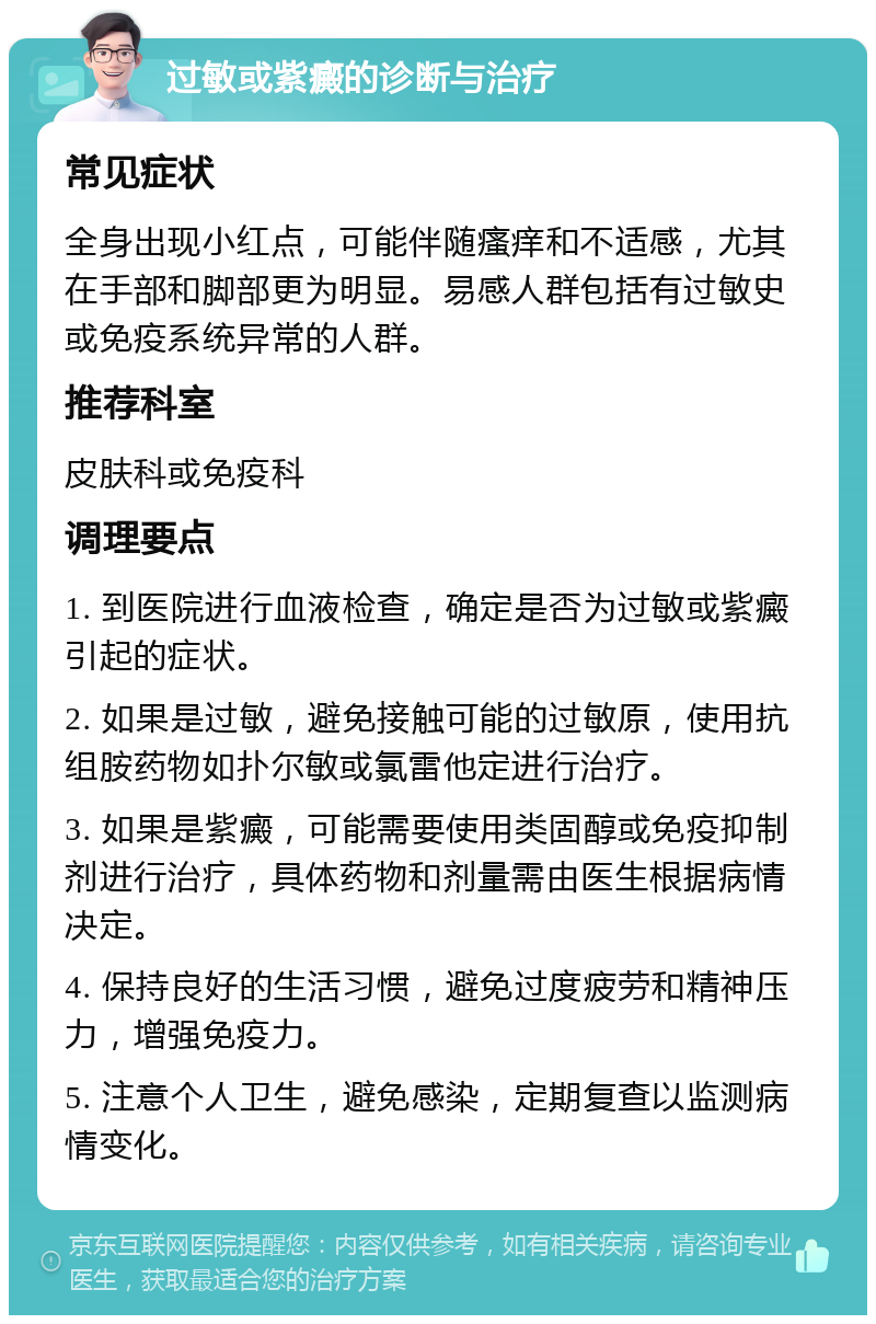 过敏或紫癜的诊断与治疗 常见症状 全身出现小红点，可能伴随瘙痒和不适感，尤其在手部和脚部更为明显。易感人群包括有过敏史或免疫系统异常的人群。 推荐科室 皮肤科或免疫科 调理要点 1. 到医院进行血液检查，确定是否为过敏或紫癜引起的症状。 2. 如果是过敏，避免接触可能的过敏原，使用抗组胺药物如扑尔敏或氯雷他定进行治疗。 3. 如果是紫癜，可能需要使用类固醇或免疫抑制剂进行治疗，具体药物和剂量需由医生根据病情决定。 4. 保持良好的生活习惯，避免过度疲劳和精神压力，增强免疫力。 5. 注意个人卫生，避免感染，定期复查以监测病情变化。