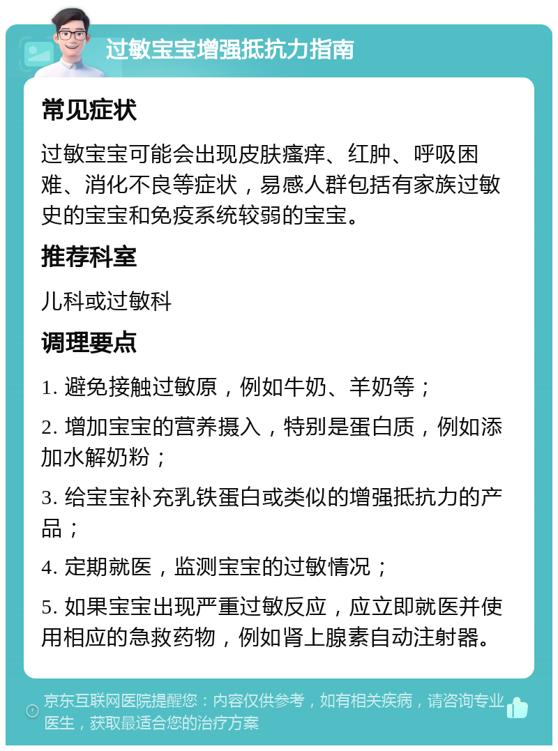 过敏宝宝增强抵抗力指南 常见症状 过敏宝宝可能会出现皮肤瘙痒、红肿、呼吸困难、消化不良等症状，易感人群包括有家族过敏史的宝宝和免疫系统较弱的宝宝。 推荐科室 儿科或过敏科 调理要点 1. 避免接触过敏原，例如牛奶、羊奶等； 2. 增加宝宝的营养摄入，特别是蛋白质，例如添加水解奶粉； 3. 给宝宝补充乳铁蛋白或类似的增强抵抗力的产品； 4. 定期就医，监测宝宝的过敏情况； 5. 如果宝宝出现严重过敏反应，应立即就医并使用相应的急救药物，例如肾上腺素自动注射器。