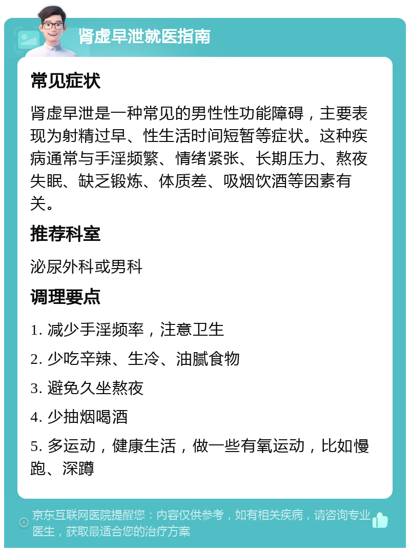 肾虚早泄就医指南 常见症状 肾虚早泄是一种常见的男性性功能障碍，主要表现为射精过早、性生活时间短暂等症状。这种疾病通常与手淫频繁、情绪紧张、长期压力、熬夜失眠、缺乏锻炼、体质差、吸烟饮酒等因素有关。 推荐科室 泌尿外科或男科 调理要点 1. 减少手淫频率，注意卫生 2. 少吃辛辣、生冷、油腻食物 3. 避免久坐熬夜 4. 少抽烟喝酒 5. 多运动，健康生活，做一些有氧运动，比如慢跑、深蹲