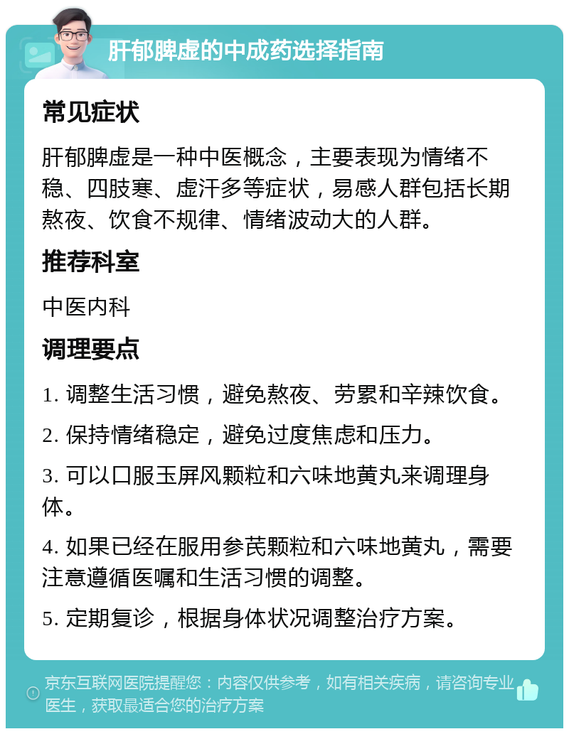 肝郁脾虚的中成药选择指南 常见症状 肝郁脾虚是一种中医概念，主要表现为情绪不稳、四肢寒、虚汗多等症状，易感人群包括长期熬夜、饮食不规律、情绪波动大的人群。 推荐科室 中医内科 调理要点 1. 调整生活习惯，避免熬夜、劳累和辛辣饮食。 2. 保持情绪稳定，避免过度焦虑和压力。 3. 可以口服玉屏风颗粒和六味地黄丸来调理身体。 4. 如果已经在服用参芪颗粒和六味地黄丸，需要注意遵循医嘱和生活习惯的调整。 5. 定期复诊，根据身体状况调整治疗方案。