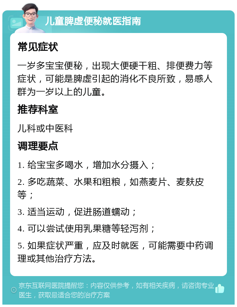 儿童脾虚便秘就医指南 常见症状 一岁多宝宝便秘，出现大便硬干粗、排便费力等症状，可能是脾虚引起的消化不良所致，易感人群为一岁以上的儿童。 推荐科室 儿科或中医科 调理要点 1. 给宝宝多喝水，增加水分摄入； 2. 多吃蔬菜、水果和粗粮，如燕麦片、麦麸皮等； 3. 适当运动，促进肠道蠕动； 4. 可以尝试使用乳果糖等轻泻剂； 5. 如果症状严重，应及时就医，可能需要中药调理或其他治疗方法。