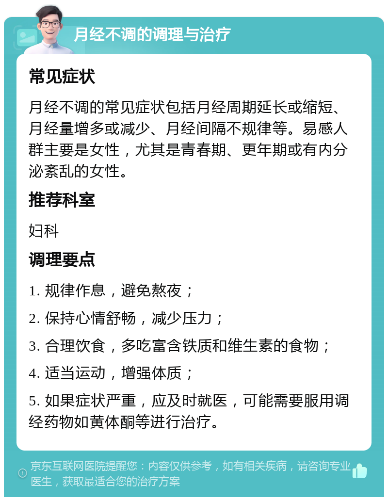 月经不调的调理与治疗 常见症状 月经不调的常见症状包括月经周期延长或缩短、月经量增多或减少、月经间隔不规律等。易感人群主要是女性，尤其是青春期、更年期或有内分泌紊乱的女性。 推荐科室 妇科 调理要点 1. 规律作息，避免熬夜； 2. 保持心情舒畅，减少压力； 3. 合理饮食，多吃富含铁质和维生素的食物； 4. 适当运动，增强体质； 5. 如果症状严重，应及时就医，可能需要服用调经药物如黄体酮等进行治疗。