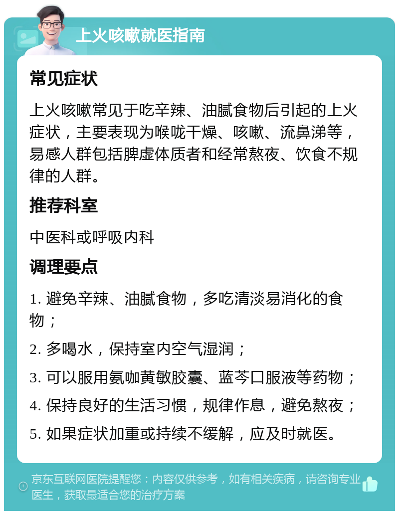 上火咳嗽就医指南 常见症状 上火咳嗽常见于吃辛辣、油腻食物后引起的上火症状，主要表现为喉咙干燥、咳嗽、流鼻涕等，易感人群包括脾虚体质者和经常熬夜、饮食不规律的人群。 推荐科室 中医科或呼吸内科 调理要点 1. 避免辛辣、油腻食物，多吃清淡易消化的食物； 2. 多喝水，保持室内空气湿润； 3. 可以服用氨咖黄敏胶囊、蓝芩口服液等药物； 4. 保持良好的生活习惯，规律作息，避免熬夜； 5. 如果症状加重或持续不缓解，应及时就医。