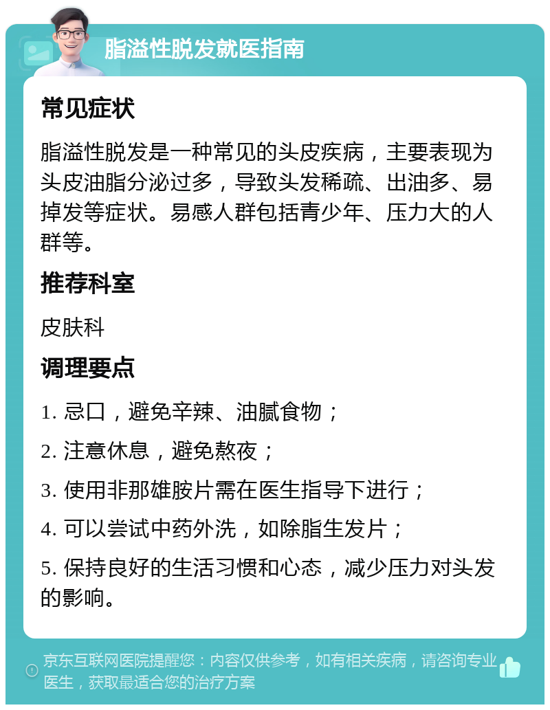 脂溢性脱发就医指南 常见症状 脂溢性脱发是一种常见的头皮疾病，主要表现为头皮油脂分泌过多，导致头发稀疏、出油多、易掉发等症状。易感人群包括青少年、压力大的人群等。 推荐科室 皮肤科 调理要点 1. 忌口，避免辛辣、油腻食物； 2. 注意休息，避免熬夜； 3. 使用非那雄胺片需在医生指导下进行； 4. 可以尝试中药外洗，如除脂生发片； 5. 保持良好的生活习惯和心态，减少压力对头发的影响。