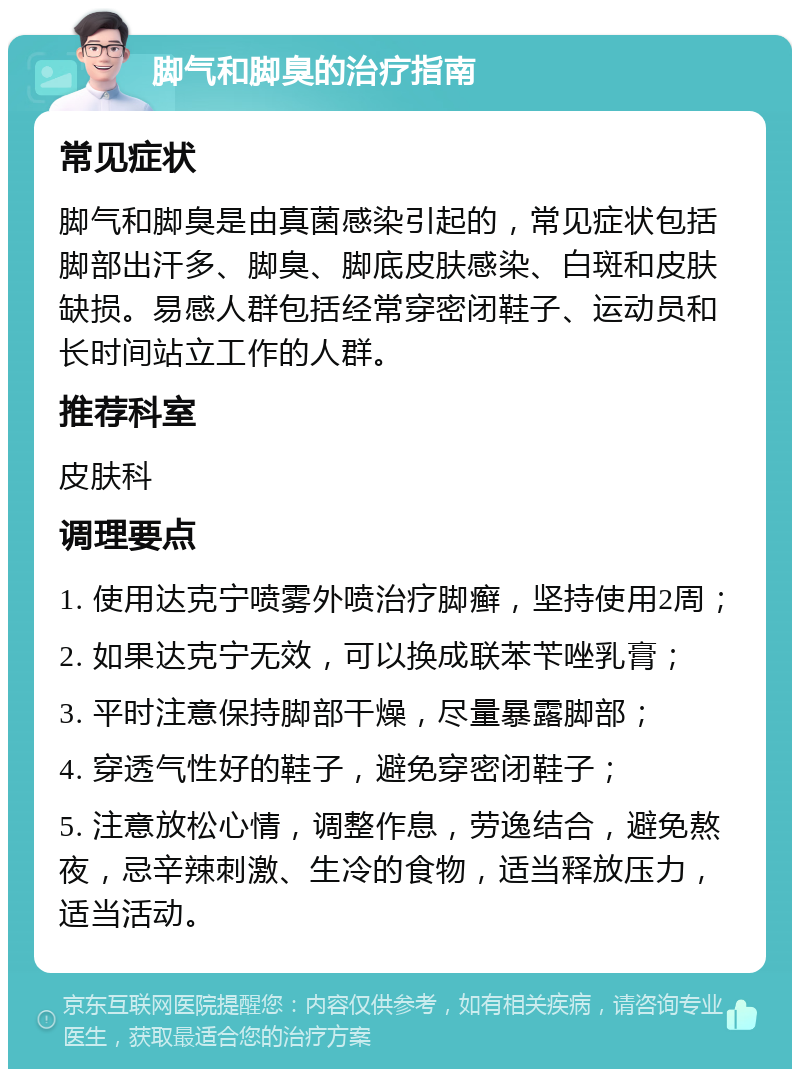 脚气和脚臭的治疗指南 常见症状 脚气和脚臭是由真菌感染引起的，常见症状包括脚部出汗多、脚臭、脚底皮肤感染、白斑和皮肤缺损。易感人群包括经常穿密闭鞋子、运动员和长时间站立工作的人群。 推荐科室 皮肤科 调理要点 1. 使用达克宁喷雾外喷治疗脚癣，坚持使用2周； 2. 如果达克宁无效，可以换成联苯苄唑乳膏； 3. 平时注意保持脚部干燥，尽量暴露脚部； 4. 穿透气性好的鞋子，避免穿密闭鞋子； 5. 注意放松心情，调整作息，劳逸结合，避免熬夜，忌辛辣刺激、生冷的食物，适当释放压力，适当活动。