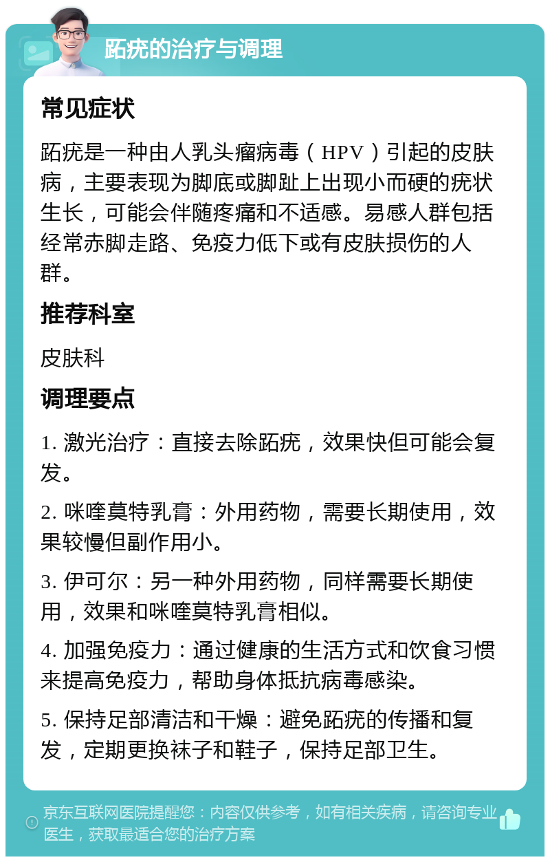 跖疣的治疗与调理 常见症状 跖疣是一种由人乳头瘤病毒（HPV）引起的皮肤病，主要表现为脚底或脚趾上出现小而硬的疣状生长，可能会伴随疼痛和不适感。易感人群包括经常赤脚走路、免疫力低下或有皮肤损伤的人群。 推荐科室 皮肤科 调理要点 1. 激光治疗：直接去除跖疣，效果快但可能会复发。 2. 咪喹莫特乳膏：外用药物，需要长期使用，效果较慢但副作用小。 3. 伊可尔：另一种外用药物，同样需要长期使用，效果和咪喹莫特乳膏相似。 4. 加强免疫力：通过健康的生活方式和饮食习惯来提高免疫力，帮助身体抵抗病毒感染。 5. 保持足部清洁和干燥：避免跖疣的传播和复发，定期更换袜子和鞋子，保持足部卫生。