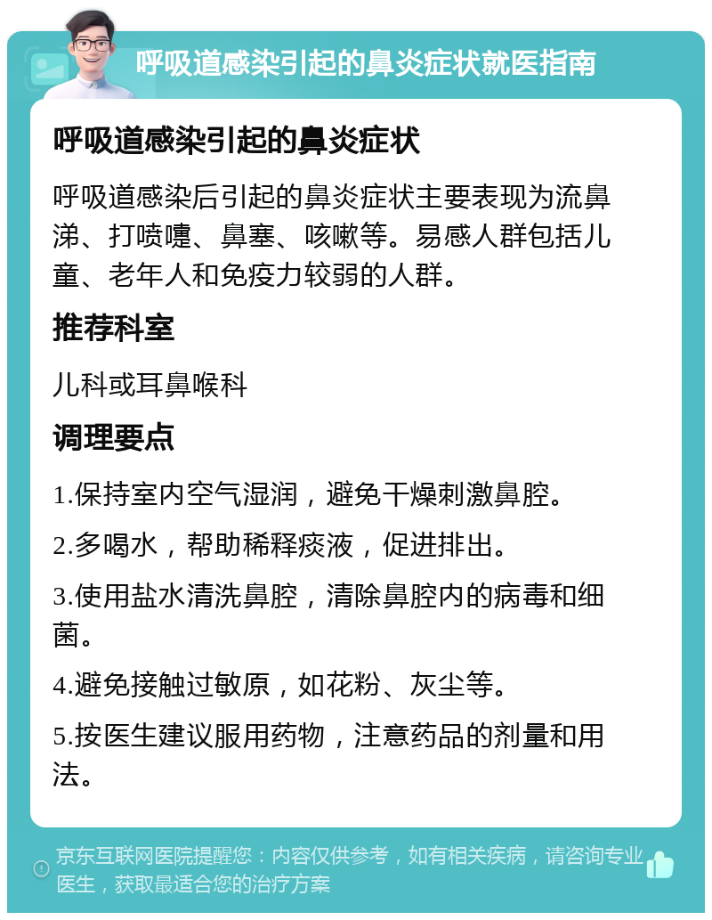 呼吸道感染引起的鼻炎症状就医指南 呼吸道感染引起的鼻炎症状 呼吸道感染后引起的鼻炎症状主要表现为流鼻涕、打喷嚏、鼻塞、咳嗽等。易感人群包括儿童、老年人和免疫力较弱的人群。 推荐科室 儿科或耳鼻喉科 调理要点 1.保持室内空气湿润，避免干燥刺激鼻腔。 2.多喝水，帮助稀释痰液，促进排出。 3.使用盐水清洗鼻腔，清除鼻腔内的病毒和细菌。 4.避免接触过敏原，如花粉、灰尘等。 5.按医生建议服用药物，注意药品的剂量和用法。