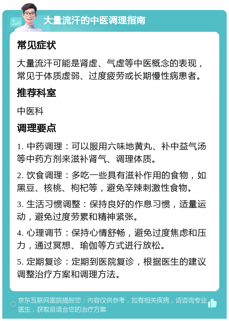 大量流汗的中医调理指南 常见症状 大量流汗可能是肾虚、气虚等中医概念的表现，常见于体质虚弱、过度疲劳或长期慢性病患者。 推荐科室 中医科 调理要点 1. 中药调理：可以服用六味地黄丸、补中益气汤等中药方剂来滋补肾气、调理体质。 2. 饮食调理：多吃一些具有滋补作用的食物，如黑豆、核桃、枸杞等，避免辛辣刺激性食物。 3. 生活习惯调整：保持良好的作息习惯，适量运动，避免过度劳累和精神紧张。 4. 心理调节：保持心情舒畅，避免过度焦虑和压力，通过冥想、瑜伽等方式进行放松。 5. 定期复诊：定期到医院复诊，根据医生的建议调整治疗方案和调理方法。