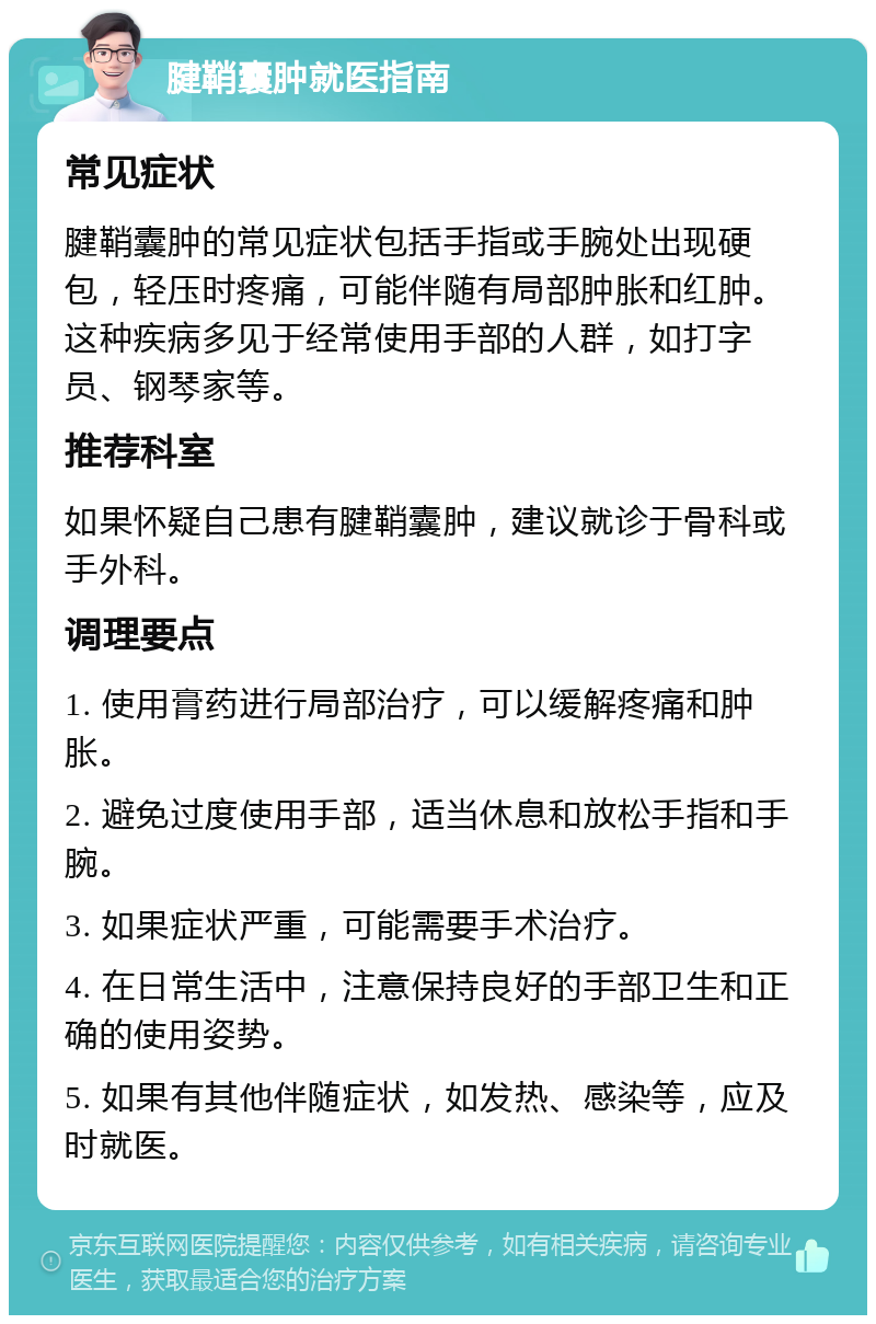 腱鞘囊肿就医指南 常见症状 腱鞘囊肿的常见症状包括手指或手腕处出现硬包，轻压时疼痛，可能伴随有局部肿胀和红肿。这种疾病多见于经常使用手部的人群，如打字员、钢琴家等。 推荐科室 如果怀疑自己患有腱鞘囊肿，建议就诊于骨科或手外科。 调理要点 1. 使用膏药进行局部治疗，可以缓解疼痛和肿胀。 2. 避免过度使用手部，适当休息和放松手指和手腕。 3. 如果症状严重，可能需要手术治疗。 4. 在日常生活中，注意保持良好的手部卫生和正确的使用姿势。 5. 如果有其他伴随症状，如发热、感染等，应及时就医。