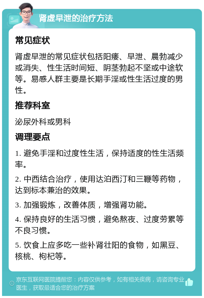 肾虚早泄的治疗方法 常见症状 肾虚早泄的常见症状包括阳痿、早泄、晨勃减少或消失、性生活时间短、阴茎勃起不坚或中途软等。易感人群主要是长期手淫或性生活过度的男性。 推荐科室 泌尿外科或男科 调理要点 1. 避免手淫和过度性生活，保持适度的性生活频率。 2. 中西结合治疗，使用达泊西汀和三鞭等药物，达到标本兼治的效果。 3. 加强锻炼，改善体质，增强肾功能。 4. 保持良好的生活习惯，避免熬夜、过度劳累等不良习惯。 5. 饮食上应多吃一些补肾壮阳的食物，如黑豆、核桃、枸杞等。