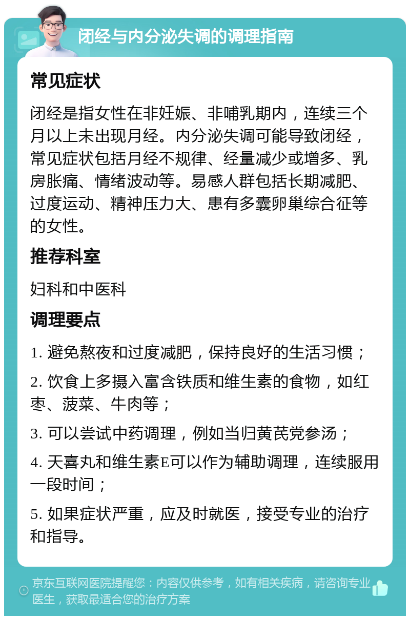 闭经与内分泌失调的调理指南 常见症状 闭经是指女性在非妊娠、非哺乳期内，连续三个月以上未出现月经。内分泌失调可能导致闭经，常见症状包括月经不规律、经量减少或增多、乳房胀痛、情绪波动等。易感人群包括长期减肥、过度运动、精神压力大、患有多囊卵巢综合征等的女性。 推荐科室 妇科和中医科 调理要点 1. 避免熬夜和过度减肥，保持良好的生活习惯； 2. 饮食上多摄入富含铁质和维生素的食物，如红枣、菠菜、牛肉等； 3. 可以尝试中药调理，例如当归黄芪党参汤； 4. 天喜丸和维生素E可以作为辅助调理，连续服用一段时间； 5. 如果症状严重，应及时就医，接受专业的治疗和指导。