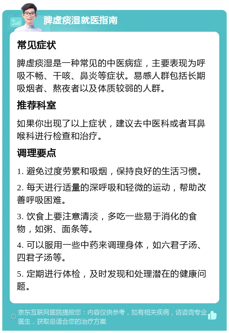 脾虚痰湿就医指南 常见症状 脾虚痰湿是一种常见的中医病症，主要表现为呼吸不畅、干咳、鼻炎等症状。易感人群包括长期吸烟者、熬夜者以及体质较弱的人群。 推荐科室 如果你出现了以上症状，建议去中医科或者耳鼻喉科进行检查和治疗。 调理要点 1. 避免过度劳累和吸烟，保持良好的生活习惯。 2. 每天进行适量的深呼吸和轻微的运动，帮助改善呼吸困难。 3. 饮食上要注意清淡，多吃一些易于消化的食物，如粥、面条等。 4. 可以服用一些中药来调理身体，如六君子汤、四君子汤等。 5. 定期进行体检，及时发现和处理潜在的健康问题。