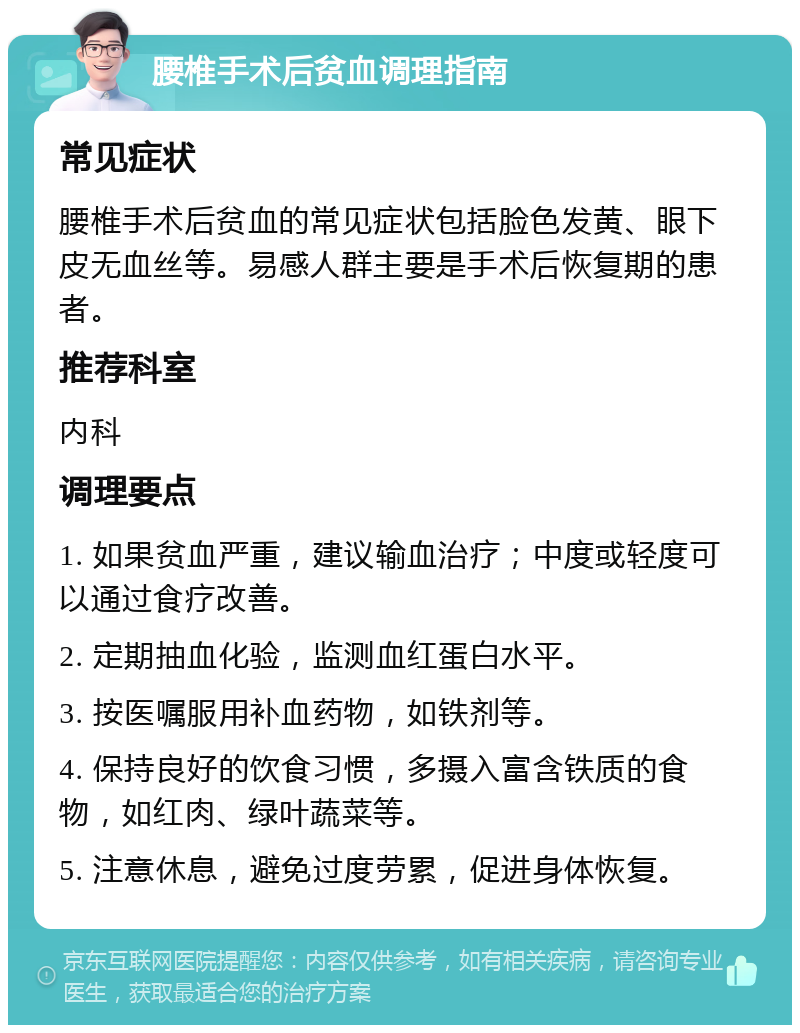 腰椎手术后贫血调理指南 常见症状 腰椎手术后贫血的常见症状包括脸色发黄、眼下皮无血丝等。易感人群主要是手术后恢复期的患者。 推荐科室 内科 调理要点 1. 如果贫血严重，建议输血治疗；中度或轻度可以通过食疗改善。 2. 定期抽血化验，监测血红蛋白水平。 3. 按医嘱服用补血药物，如铁剂等。 4. 保持良好的饮食习惯，多摄入富含铁质的食物，如红肉、绿叶蔬菜等。 5. 注意休息，避免过度劳累，促进身体恢复。