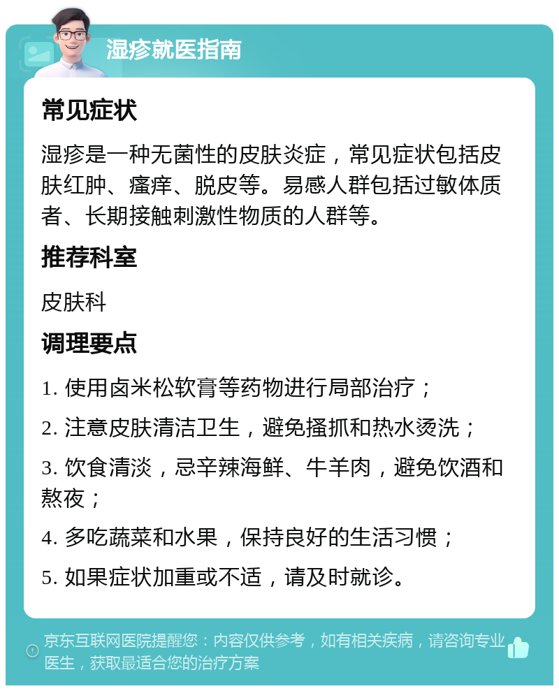 湿疹就医指南 常见症状 湿疹是一种无菌性的皮肤炎症，常见症状包括皮肤红肿、瘙痒、脱皮等。易感人群包括过敏体质者、长期接触刺激性物质的人群等。 推荐科室 皮肤科 调理要点 1. 使用卤米松软膏等药物进行局部治疗； 2. 注意皮肤清洁卫生，避免搔抓和热水烫洗； 3. 饮食清淡，忌辛辣海鲜、牛羊肉，避免饮酒和熬夜； 4. 多吃蔬菜和水果，保持良好的生活习惯； 5. 如果症状加重或不适，请及时就诊。