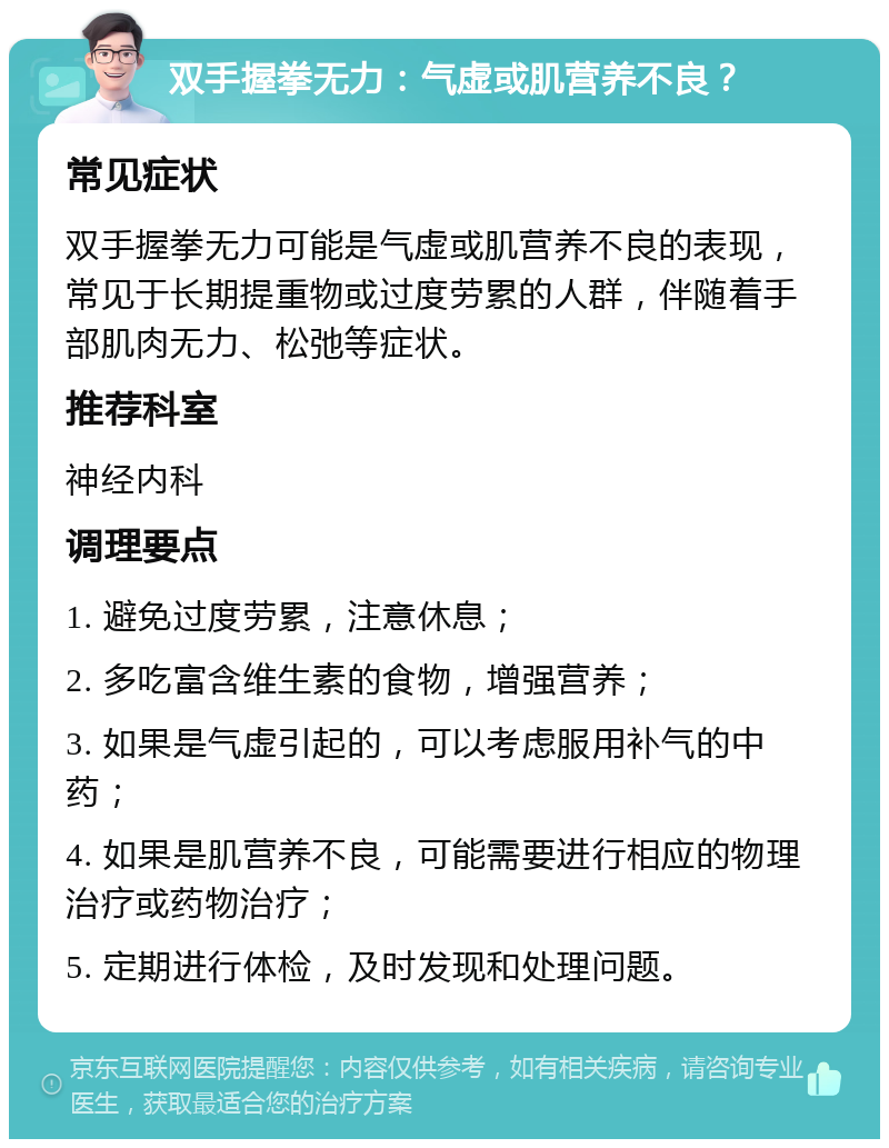 双手握拳无力：气虚或肌营养不良？ 常见症状 双手握拳无力可能是气虚或肌营养不良的表现，常见于长期提重物或过度劳累的人群，伴随着手部肌肉无力、松弛等症状。 推荐科室 神经内科 调理要点 1. 避免过度劳累，注意休息； 2. 多吃富含维生素的食物，增强营养； 3. 如果是气虚引起的，可以考虑服用补气的中药； 4. 如果是肌营养不良，可能需要进行相应的物理治疗或药物治疗； 5. 定期进行体检，及时发现和处理问题。