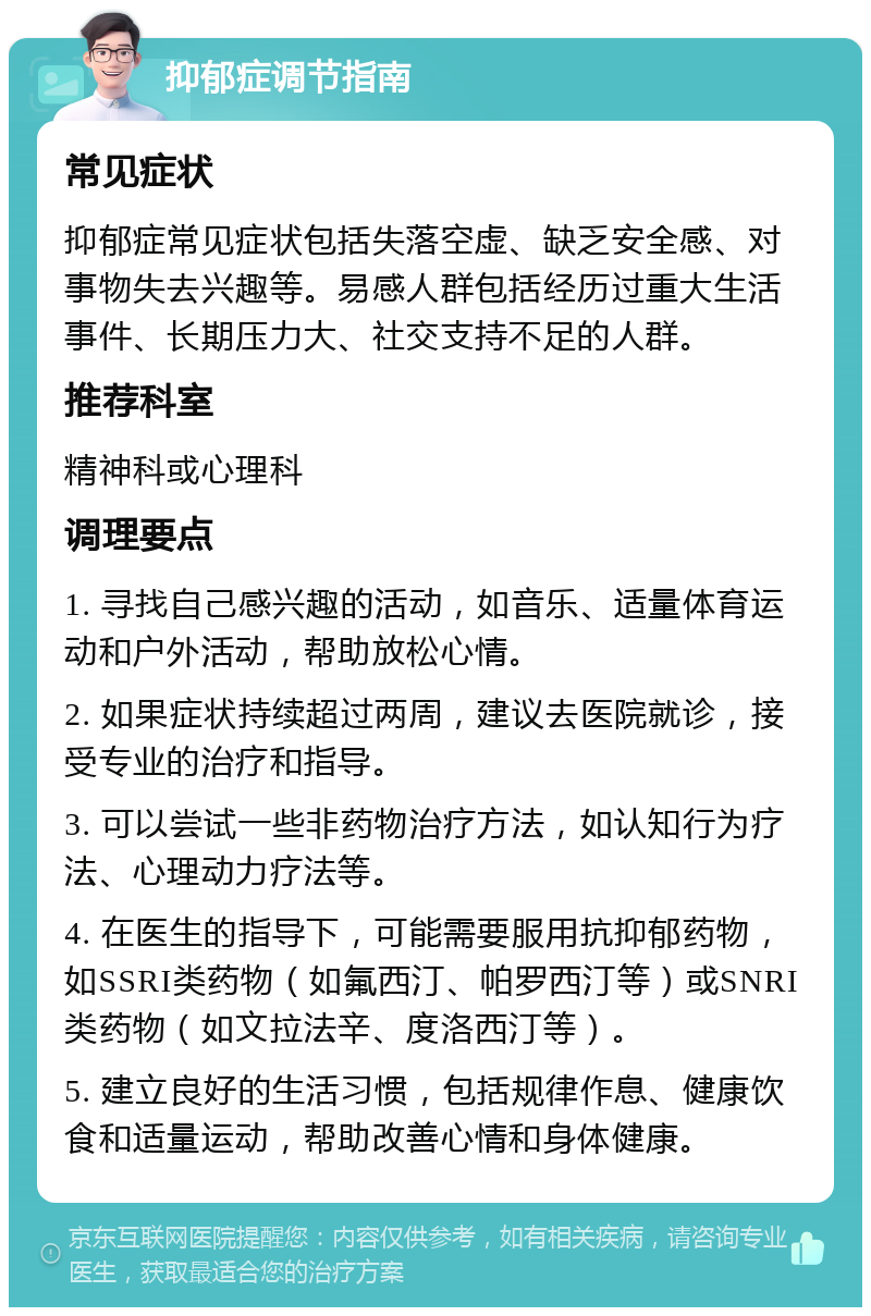 抑郁症调节指南 常见症状 抑郁症常见症状包括失落空虚、缺乏安全感、对事物失去兴趣等。易感人群包括经历过重大生活事件、长期压力大、社交支持不足的人群。 推荐科室 精神科或心理科 调理要点 1. 寻找自己感兴趣的活动，如音乐、适量体育运动和户外活动，帮助放松心情。 2. 如果症状持续超过两周，建议去医院就诊，接受专业的治疗和指导。 3. 可以尝试一些非药物治疗方法，如认知行为疗法、心理动力疗法等。 4. 在医生的指导下，可能需要服用抗抑郁药物，如SSRI类药物（如氟西汀、帕罗西汀等）或SNRI类药物（如文拉法辛、度洛西汀等）。 5. 建立良好的生活习惯，包括规律作息、健康饮食和适量运动，帮助改善心情和身体健康。