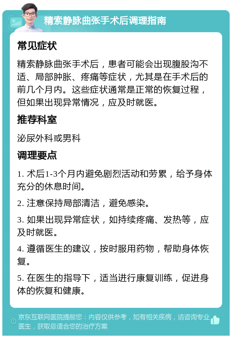 精索静脉曲张手术后调理指南 常见症状 精索静脉曲张手术后，患者可能会出现腹股沟不适、局部肿胀、疼痛等症状，尤其是在手术后的前几个月内。这些症状通常是正常的恢复过程，但如果出现异常情况，应及时就医。 推荐科室 泌尿外科或男科 调理要点 1. 术后1-3个月内避免剧烈活动和劳累，给予身体充分的休息时间。 2. 注意保持局部清洁，避免感染。 3. 如果出现异常症状，如持续疼痛、发热等，应及时就医。 4. 遵循医生的建议，按时服用药物，帮助身体恢复。 5. 在医生的指导下，适当进行康复训练，促进身体的恢复和健康。