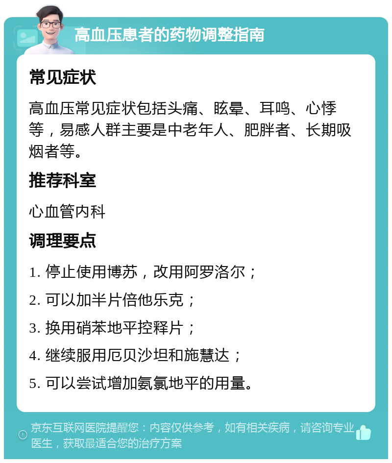 高血压患者的药物调整指南 常见症状 高血压常见症状包括头痛、眩晕、耳鸣、心悸等，易感人群主要是中老年人、肥胖者、长期吸烟者等。 推荐科室 心血管内科 调理要点 1. 停止使用博苏，改用阿罗洛尔； 2. 可以加半片倍他乐克； 3. 换用硝苯地平控释片； 4. 继续服用厄贝沙坦和施慧达； 5. 可以尝试增加氨氯地平的用量。