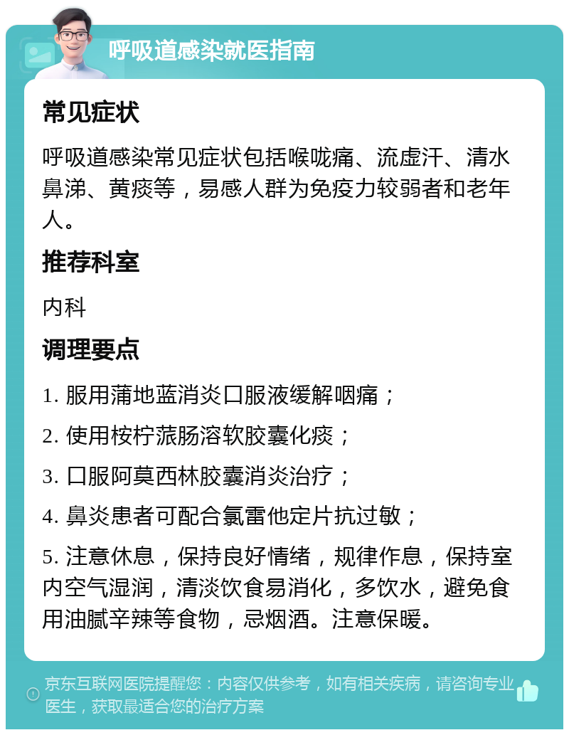 呼吸道感染就医指南 常见症状 呼吸道感染常见症状包括喉咙痛、流虚汗、清水鼻涕、黄痰等，易感人群为免疫力较弱者和老年人。 推荐科室 内科 调理要点 1. 服用蒲地蓝消炎口服液缓解咽痛； 2. 使用桉柠蒎肠溶软胶囊化痰； 3. 口服阿莫西林胶囊消炎治疗； 4. 鼻炎患者可配合氯雷他定片抗过敏； 5. 注意休息，保持良好情绪，规律作息，保持室内空气湿润，清淡饮食易消化，多饮水，避免食用油腻辛辣等食物，忌烟酒。注意保暖。