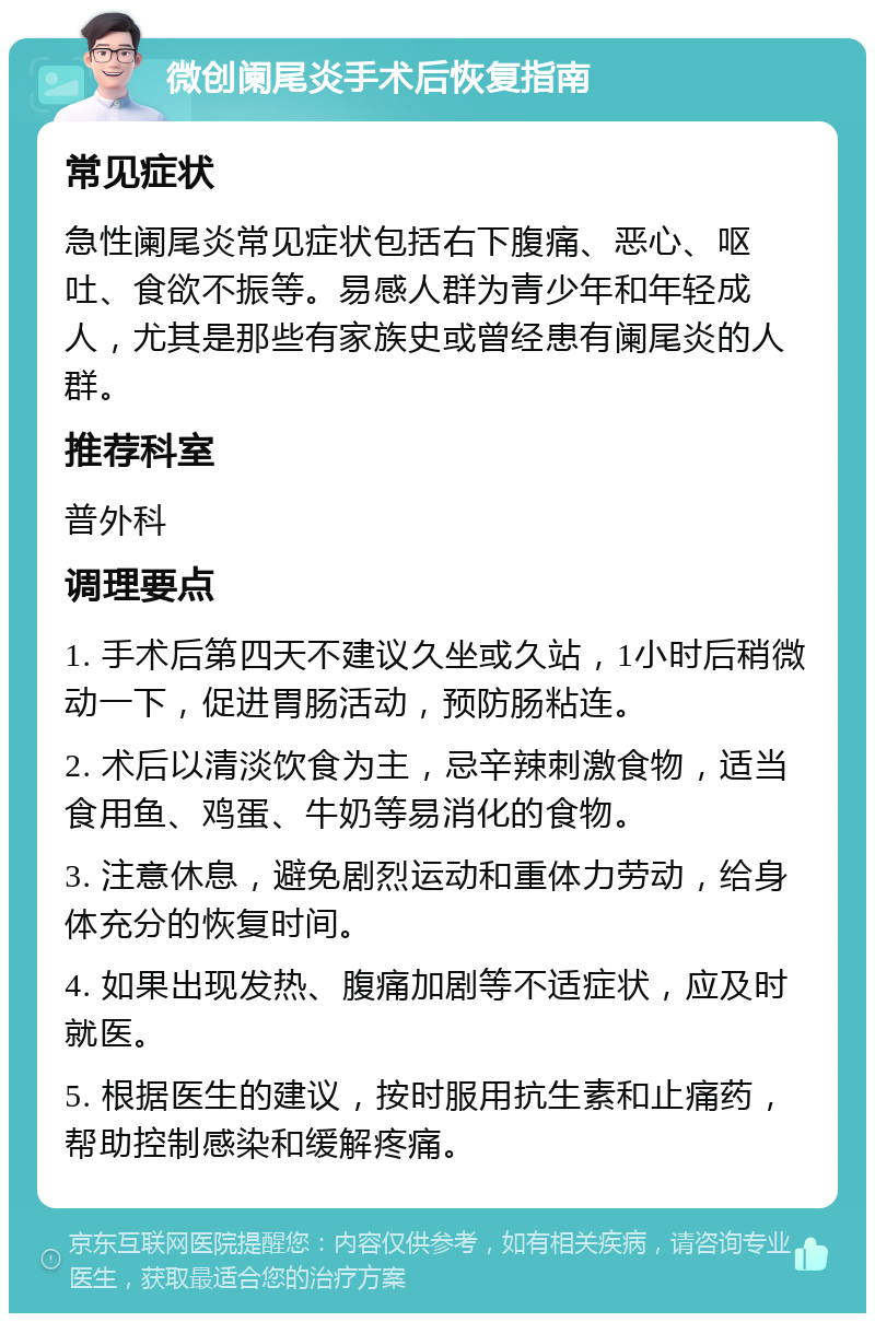 微创阑尾炎手术后恢复指南 常见症状 急性阑尾炎常见症状包括右下腹痛、恶心、呕吐、食欲不振等。易感人群为青少年和年轻成人，尤其是那些有家族史或曾经患有阑尾炎的人群。 推荐科室 普外科 调理要点 1. 手术后第四天不建议久坐或久站，1小时后稍微动一下，促进胃肠活动，预防肠粘连。 2. 术后以清淡饮食为主，忌辛辣刺激食物，适当食用鱼、鸡蛋、牛奶等易消化的食物。 3. 注意休息，避免剧烈运动和重体力劳动，给身体充分的恢复时间。 4. 如果出现发热、腹痛加剧等不适症状，应及时就医。 5. 根据医生的建议，按时服用抗生素和止痛药，帮助控制感染和缓解疼痛。