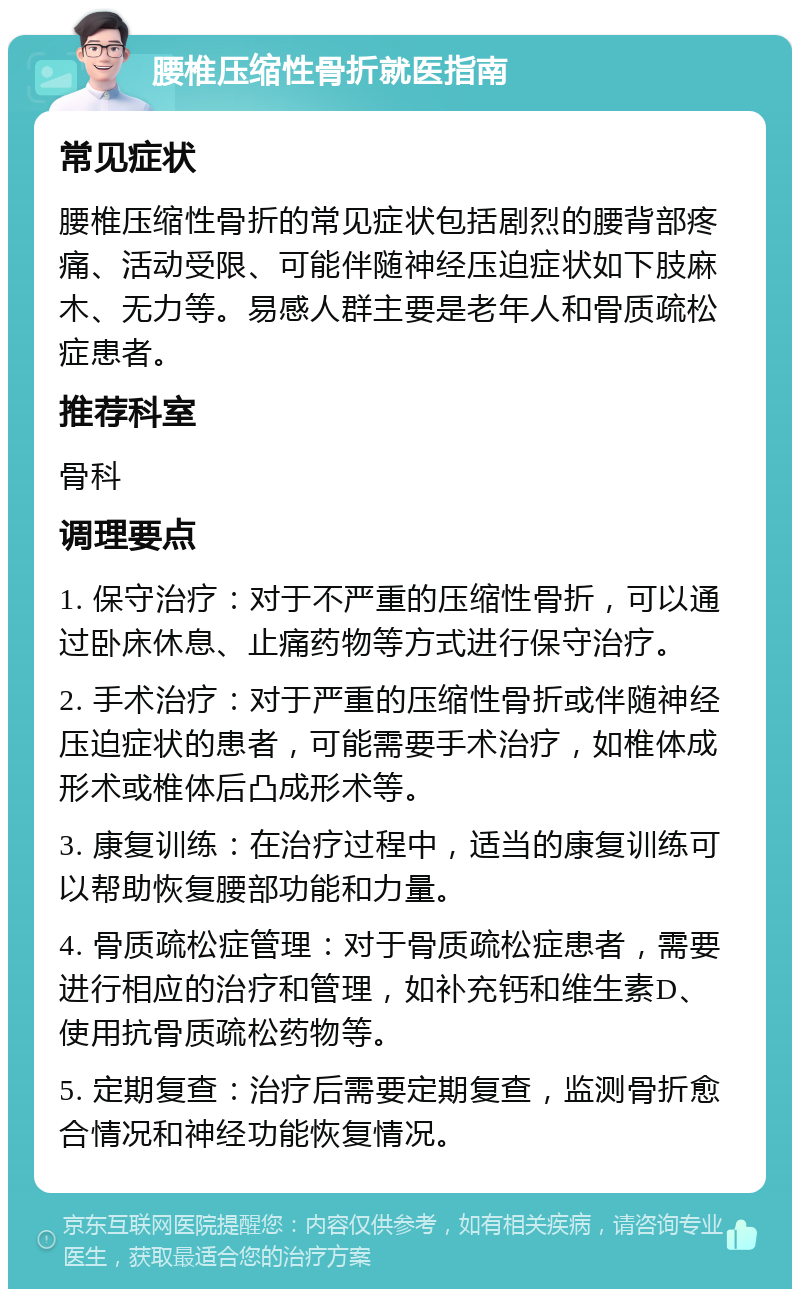 腰椎压缩性骨折就医指南 常见症状 腰椎压缩性骨折的常见症状包括剧烈的腰背部疼痛、活动受限、可能伴随神经压迫症状如下肢麻木、无力等。易感人群主要是老年人和骨质疏松症患者。 推荐科室 骨科 调理要点 1. 保守治疗：对于不严重的压缩性骨折，可以通过卧床休息、止痛药物等方式进行保守治疗。 2. 手术治疗：对于严重的压缩性骨折或伴随神经压迫症状的患者，可能需要手术治疗，如椎体成形术或椎体后凸成形术等。 3. 康复训练：在治疗过程中，适当的康复训练可以帮助恢复腰部功能和力量。 4. 骨质疏松症管理：对于骨质疏松症患者，需要进行相应的治疗和管理，如补充钙和维生素D、使用抗骨质疏松药物等。 5. 定期复查：治疗后需要定期复查，监测骨折愈合情况和神经功能恢复情况。