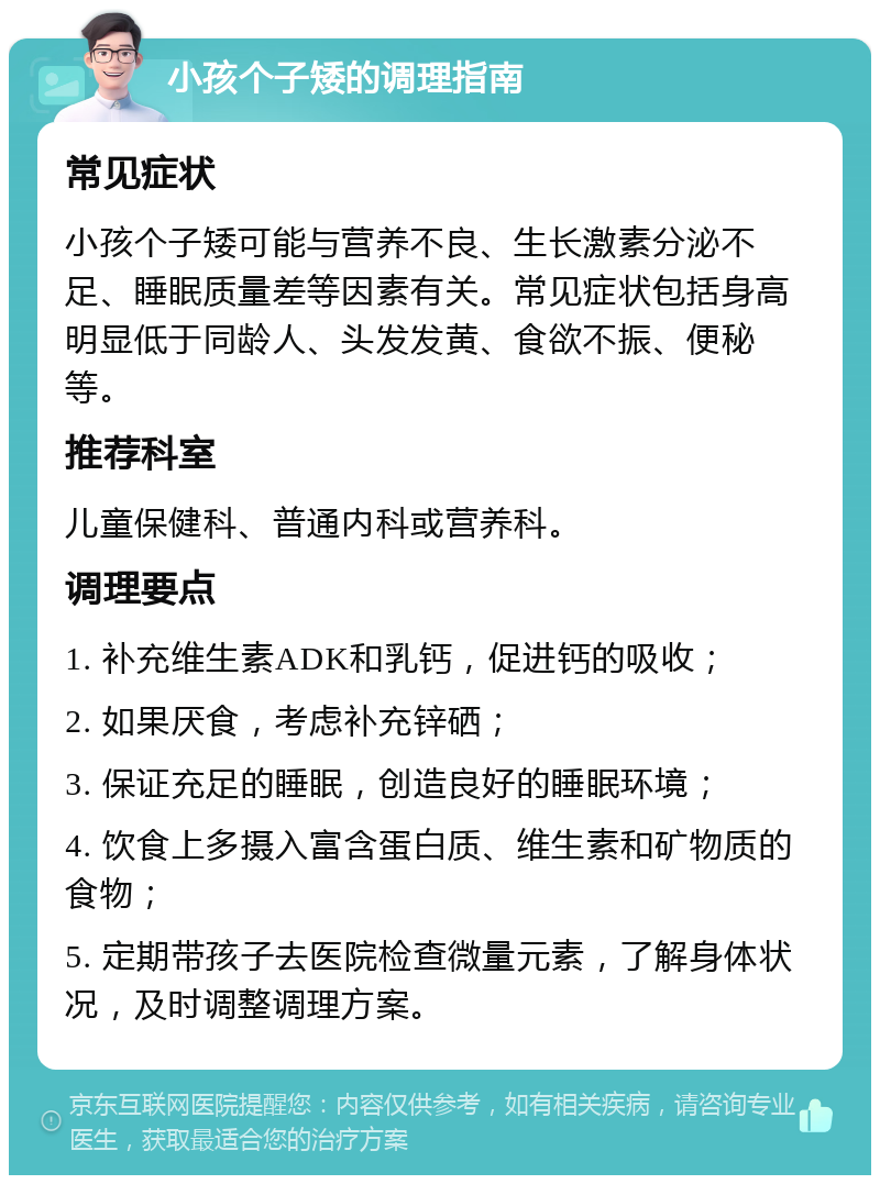 小孩个子矮的调理指南 常见症状 小孩个子矮可能与营养不良、生长激素分泌不足、睡眠质量差等因素有关。常见症状包括身高明显低于同龄人、头发发黄、食欲不振、便秘等。 推荐科室 儿童保健科、普通内科或营养科。 调理要点 1. 补充维生素ADK和乳钙，促进钙的吸收； 2. 如果厌食，考虑补充锌硒； 3. 保证充足的睡眠，创造良好的睡眠环境； 4. 饮食上多摄入富含蛋白质、维生素和矿物质的食物； 5. 定期带孩子去医院检查微量元素，了解身体状况，及时调整调理方案。