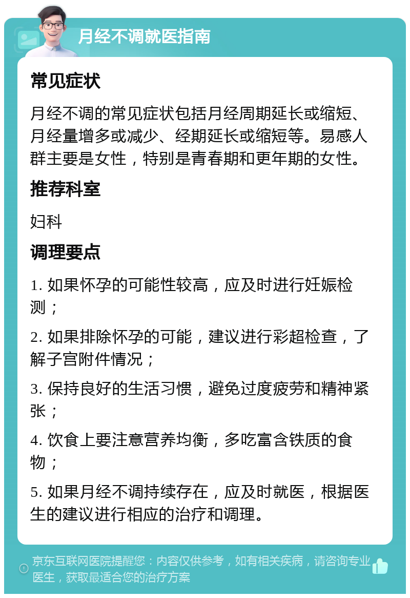 月经不调就医指南 常见症状 月经不调的常见症状包括月经周期延长或缩短、月经量增多或减少、经期延长或缩短等。易感人群主要是女性，特别是青春期和更年期的女性。 推荐科室 妇科 调理要点 1. 如果怀孕的可能性较高，应及时进行妊娠检测； 2. 如果排除怀孕的可能，建议进行彩超检查，了解子宫附件情况； 3. 保持良好的生活习惯，避免过度疲劳和精神紧张； 4. 饮食上要注意营养均衡，多吃富含铁质的食物； 5. 如果月经不调持续存在，应及时就医，根据医生的建议进行相应的治疗和调理。